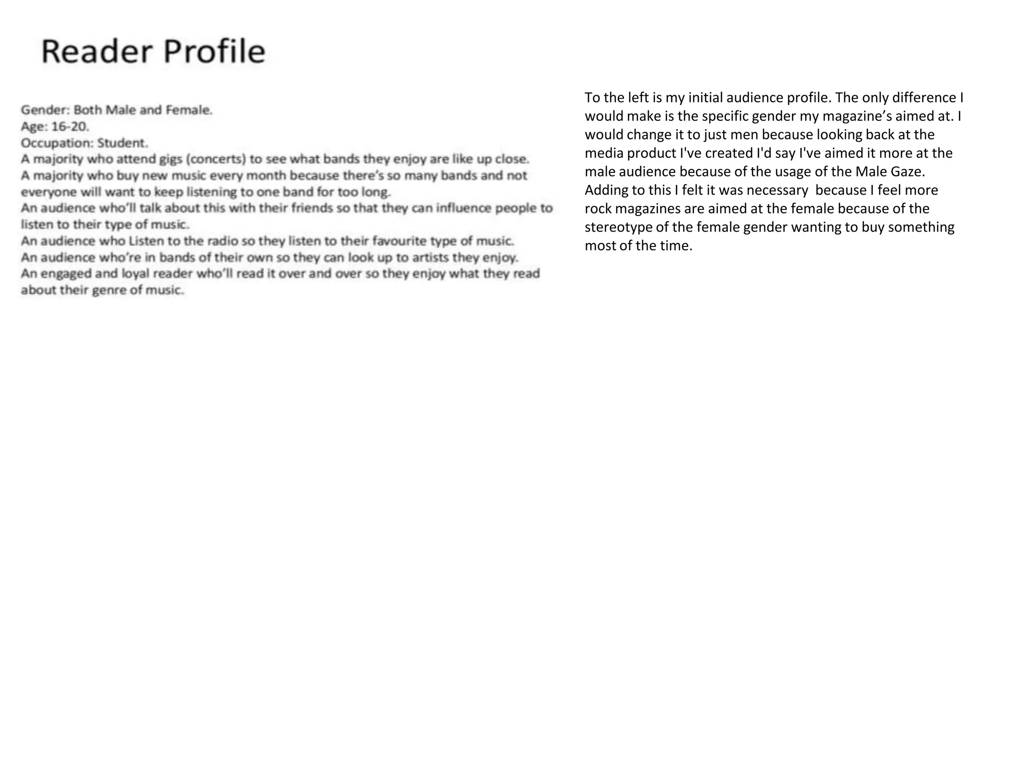 To the left is my initial audience profile. The only difference I
would make is the specific gender my magazine’s aimed at. I
would change it to just men because looking back at the
media product I've created I'd say I've aimed it more at the
male audience because of the usage of the Male Gaze.
Adding to this I felt it was necessary because I feel more
rock magazines are aimed at the female because of the
stereotype of the female gender wanting to buy something
most of the time.
 