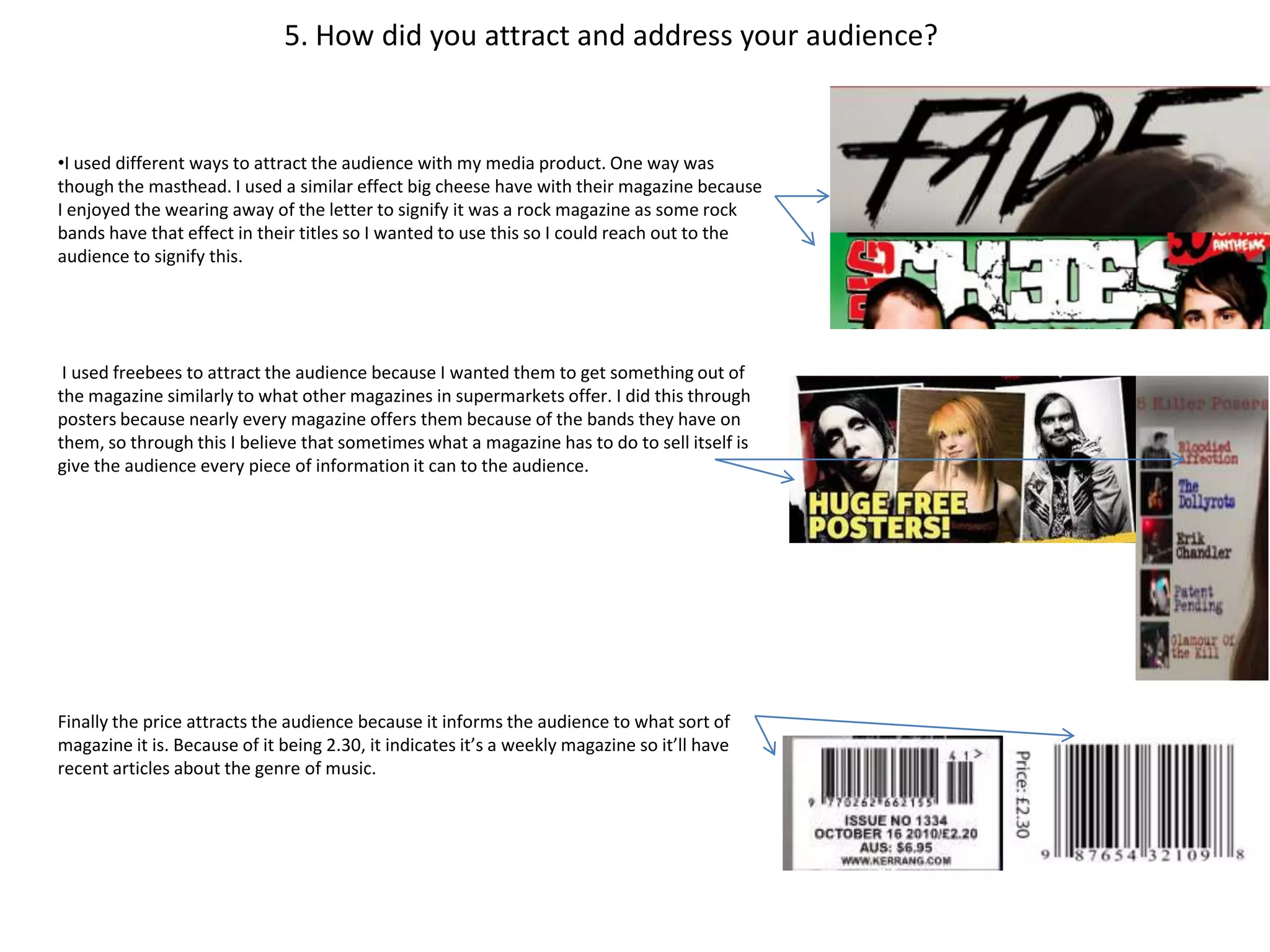 5. How did you attract and address your audience?


•I used different ways to attract the audience with my media product. One way was
though the masthead. I used a similar effect big cheese have with their magazine because
I enjoyed the wearing away of the letter to signify it was a rock magazine as some rock
bands have that effect in their titles so I wanted to use this so I could reach out to the
audience to signify this.




 I used freebees to attract the audience because I wanted them to get something out of
the magazine similarly to what other magazines in supermarkets offer. I did this through
posters because nearly every magazine offers them because of the bands they have on
them, so through this I believe that sometimes what a magazine has to do to sell itself is
give the audience every piece of information it can to the audience.




Finally the price attracts the audience because it informs the audience to what sort of
magazine it is. Because of it being 2.30, it indicates it’s a weekly magazine so it’ll have
recent articles about the genre of music.
 