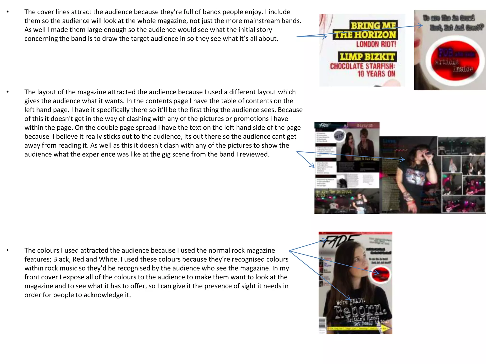 •   The cover lines attract the audience because they’re full of bands people enjoy. I include
    them so the audience will look at the whole magazine, not just the more mainstream bands.
    As well I made them large enough so the audience would see what the initial story
    concerning the band is to draw the target audience in so they see what it’s all about.




•   The layout of the magazine attracted the audience because I used a different layout which
    gives the audience what it wants. In the contents page I have the table of contents on the
    left hand page. I have it specifically there so it’ll be the first thing the audience sees. Because
    of this it doesn't get in the way of clashing with any of the pictures or promotions I have
    within the page. On the double page spread I have the text on the left hand side of the page
    because I believe it really sticks out to the audience, its out there so the audience cant get
    away from reading it. As well as this it doesn't clash with any of the pictures to show the
    audience what the experience was like at the gig scene from the band I reviewed.




•   The colours I used attracted the audience because I used the normal rock magazine
    features; Black, Red and White. I used these colours because they’re recognised colours
    within rock music so they’d be recognised by the audience who see the magazine. In my
    front cover I expose all of the colours to the audience to make them want to look at the
    magazine and to see what it has to offer, so I can give it the presence of sight it needs in
    order for people to acknowledge it.
 