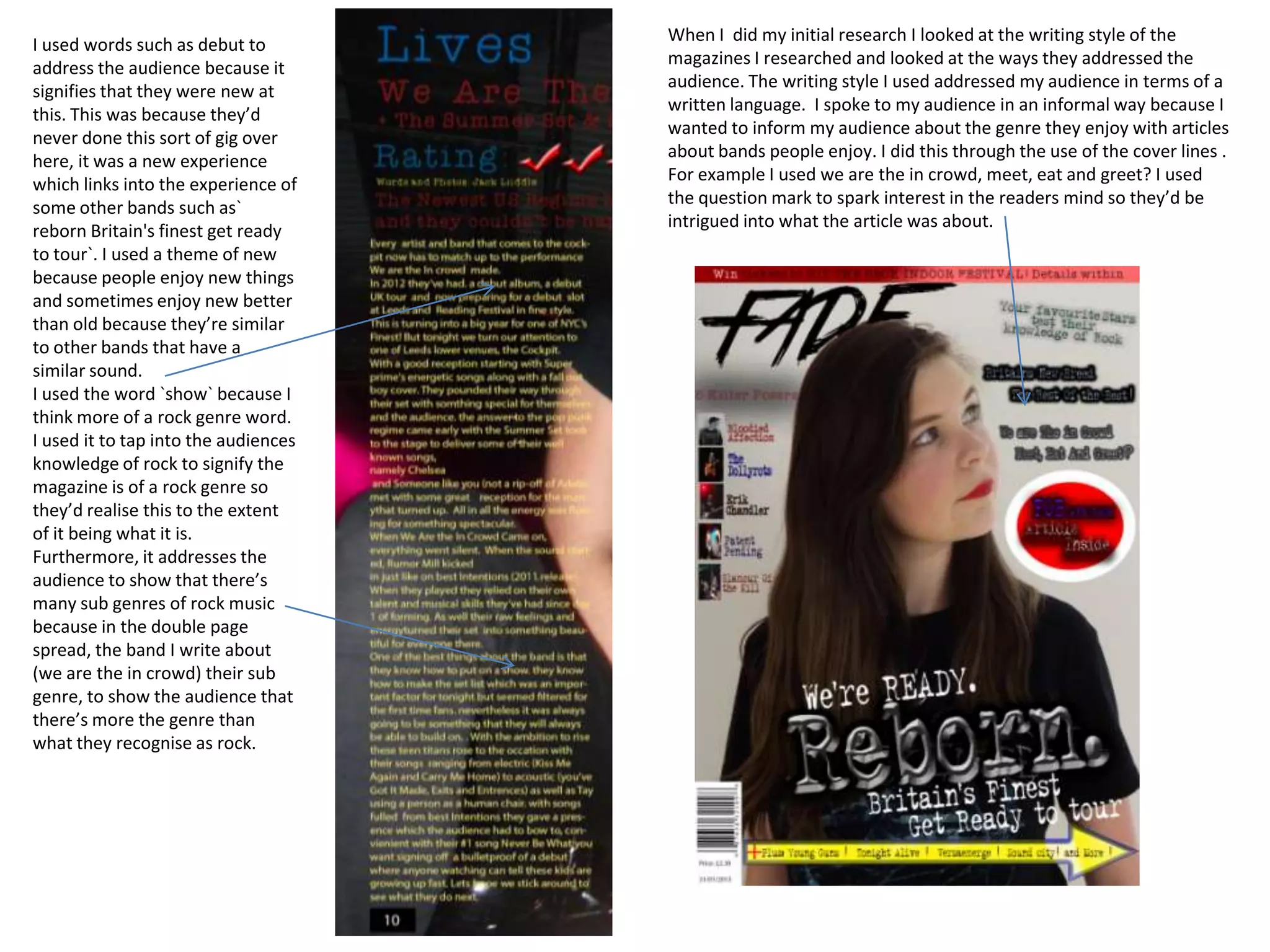 When I did my initial research I looked at the writing style of the
I used words such as debut to
                                      magazines I researched and looked at the ways they addressed the
address the audience because it
                                      audience. The writing style I used addressed my audience in terms of a
signifies that they were new at
                                      written language. I spoke to my audience in an informal way because I
this. This was because they’d
                                      wanted to inform my audience about the genre they enjoy with articles
never done this sort of gig over
                                      about bands people enjoy. I did this through the use of the cover lines .
here, it was a new experience
                                      For example I used we are the in crowd, meet, eat and greet? I used
which links into the experience of
                                      the question mark to spark interest in the readers mind so they’d be
some other bands such as`
                                      intrigued into what the article was about.
reborn Britain's finest get ready
to tour`. I used a theme of new
because people enjoy new things
and sometimes enjoy new better
than old because they’re similar
to other bands that have a
similar sound.
I used the word `show` because I
think more of a rock genre word.
I used it to tap into the audiences
knowledge of rock to signify the
magazine is of a rock genre so
they’d realise this to the extent
of it being what it is.
Furthermore, it addresses the
audience to show that there’s
many sub genres of rock music
because in the double page
spread, the band I write about
(we are the in crowd) their sub
genre, to show the audience that
there’s more the genre than
what they recognise as rock.
 