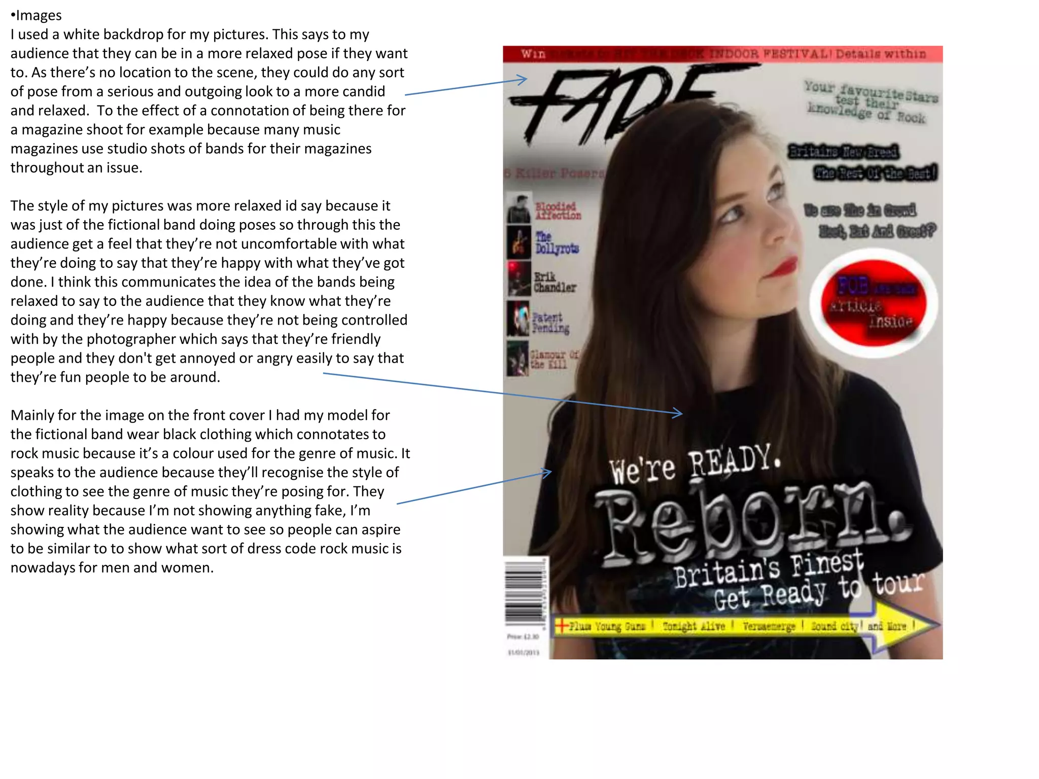•Images
I used a white backdrop for my pictures. This says to my
audience that they can be in a more relaxed pose if they want
to. As there’s no location to the scene, they could do any sort
of pose from a serious and outgoing look to a more candid
and relaxed. To the effect of a connotation of being there for
a magazine shoot for example because many music
magazines use studio shots of bands for their magazines
throughout an issue.

The style of my pictures was more relaxed id say because it
was just of the fictional band doing poses so through this the
audience get a feel that they’re not uncomfortable with what
they’re doing to say that they’re happy with what they’ve got
done. I think this communicates the idea of the bands being
relaxed to say to the audience that they know what they’re
doing and they’re happy because they’re not being controlled
with by the photographer which says that they’re friendly
people and they don't get annoyed or angry easily to say that
they’re fun people to be around.

Mainly for the image on the front cover I had my model for
the fictional band wear black clothing which connotates to
rock music because it’s a colour used for the genre of music. It
speaks to the audience because they’ll recognise the style of
clothing to see the genre of music they’re posing for. They
show reality because I’m not showing anything fake, I’m
showing what the audience want to see so people can aspire
to be similar to to show what sort of dress code rock music is
nowadays for men and women.
 