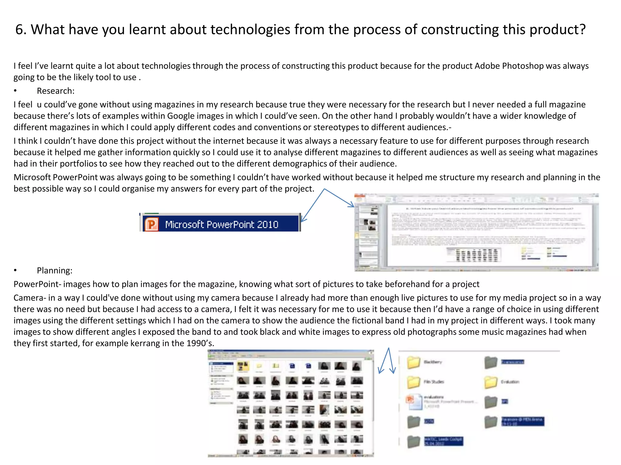 6. What have you learnt about technologies from the process of constructing this product?

I feel I’ve learnt quite a lot about technologies through the process of constructing this product because for the product Adobe Photoshop was always
going to be the likely tool to use .
•       Research:
I feel u could’ve gone without using magazines in my research because true they were necessary for the research but I never needed a full magazine
because there’s lots of examples within Google images in which I could’ve seen. On the other hand I probably wouldn’t have a wider knowledge of
different magazines in which I could apply different codes and conventions or stereotypes to different audiences.-
I think I couldn’t have done this project without the internet because it was always a necessary feature to use for different purposes through research
because it helped me gather information quickly so I could use it to analyse different magazines to different audiences as well as seeing what magazines
had in their portfolios to see how they reached out to the different demographics of their audience.
Microsoft PowerPoint was always going to be something I couldn’t have worked without because it helped me structure my research and planning in the
best possible way so I could organise my answers for every part of the project.




•      Planning:
PowerPoint- images how to plan images for the magazine, knowing what sort of pictures to take beforehand for a project
Camera- in a way I could've done without using my camera because I already had more than enough live pictures to use for my media project so in a way
there was no need but because I had access to a camera, I felt it was necessary for me to use it because then I’d have a range of choice in using different
images using the different settings which I had on the camera to show the audience the fictional band I had in my project in different ways. I took many
images to show different angles I exposed the band to and took black and white images to express old photographs some music magazines had when
they first started, for example kerrang in the 1990’s.
 