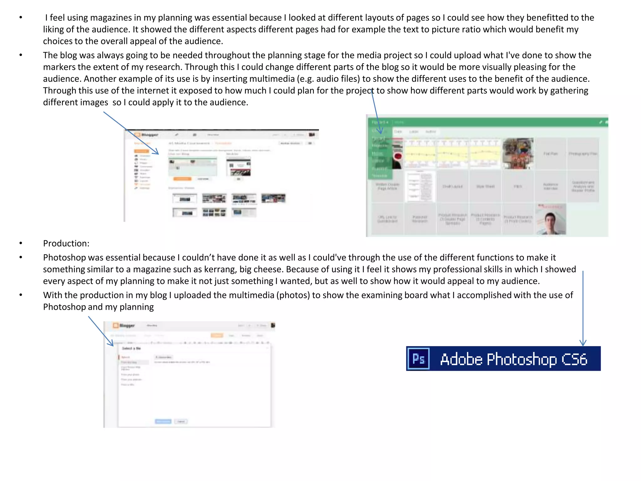 •    I feel using magazines in my planning was essential because I looked at different layouts of pages so I could see how they benefitted to the
    liking of the audience. It showed the different aspects different pages had for example the text to picture ratio which would benefit my
    choices to the overall appeal of the audience.
•   The blog was always going to be needed throughout the planning stage for the media project so I could upload what I've done to show the
    markers the extent of my research. Through this I could change different parts of the blog so it would be more visually pleasing for the
    audience. Another example of its use is by inserting multimedia (e.g. audio files) to show the different uses to the benefit of the audience.
    Through this use of the internet it exposed to how much I could plan for the project to show how different parts would work by gathering
    different images so I could apply it to the audience.




•   Production:
•   Photoshop was essential because I couldn’t have done it as well as I could've through the use of the different functions to make it
    something similar to a magazine such as kerrang, big cheese. Because of using it I feel it shows my professional skills in which I showed
    every aspect of my planning to make it not just something I wanted, but as well to show how it would appeal to my audience.
•   With the production in my blog I uploaded the multimedia (photos) to show the examining board what I accomplished with the use of
    Photoshop and my planning
 