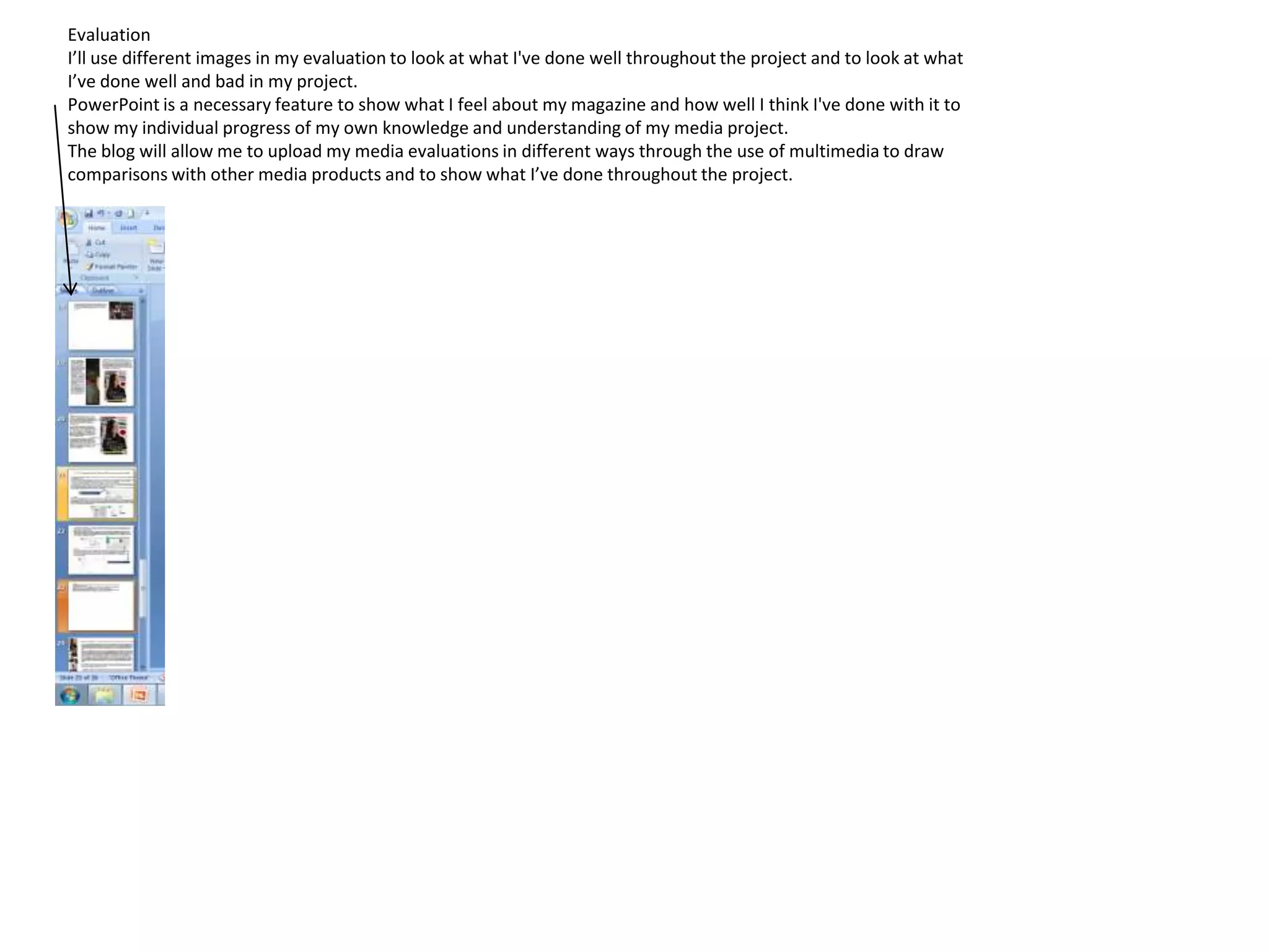 Evaluation
I’ll use different images in my evaluation to look at what I've done well throughout the project and to look at what
I’ve done well and bad in my project.
PowerPoint is a necessary feature to show what I feel about my magazine and how well I think I've done with it to
show my individual progress of my own knowledge and understanding of my media project.
The blog will allow me to upload my media evaluations in different ways through the use of multimedia to draw
comparisons with other media products and to show what I’ve done throughout the project.
 