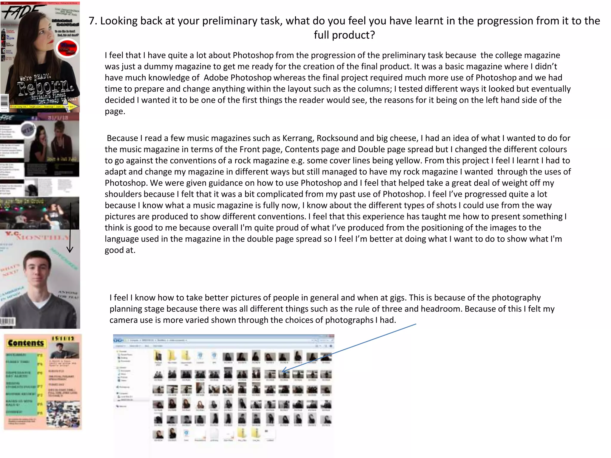 7. Looking back at your preliminary task, what do you feel you have learnt in the progression from it to the
                                               full product?
   I feel that I have quite a lot about Photoshop from the progression of the preliminary task because the college magazine
   was just a dummy magazine to get me ready for the creation of the final product. It was a basic magazine where I didn’t
   have much knowledge of Adobe Photoshop whereas the final project required much more use of Photoshop and we had
   time to prepare and change anything within the layout such as the columns; I tested different ways it looked but eventually
   decided I wanted it to be one of the first things the reader would see, the reasons for it being on the left hand side of the
   page.

    Because I read a few music magazines such as Kerrang, Rocksound and big cheese, I had an idea of what I wanted to do for
   the music magazine in terms of the Front page, Contents page and Double page spread but I changed the different colours
   to go against the conventions of a rock magazine e.g. some cover lines being yellow. From this project I feel I learnt I had to
   adapt and change my magazine in different ways but still managed to have my rock magazine I wanted through the uses of
   Photoshop. We were given guidance on how to use Photoshop and I feel that helped take a great deal of weight off my
   shoulders because I felt that it was a bit complicated from my past use of Photoshop. I feel I’ve progressed quite a lot
   because I know what a music magazine is fully now, I know about the different types of shots I could use from the way
   pictures are produced to show different conventions. I feel that this experience has taught me how to present something I
   think is good to me because overall I'm quite proud of what I’ve produced from the positioning of the images to the
   language used in the magazine in the double page spread so I feel I’m better at doing what I want to do to show what I'm
   good at.




    I feel I know how to take better pictures of people in general and when at gigs. This is because of the photography
    planning stage because there was all different things such as the rule of three and headroom. Because of this I felt my
    camera use is more varied shown through the choices of photographs I had.
 