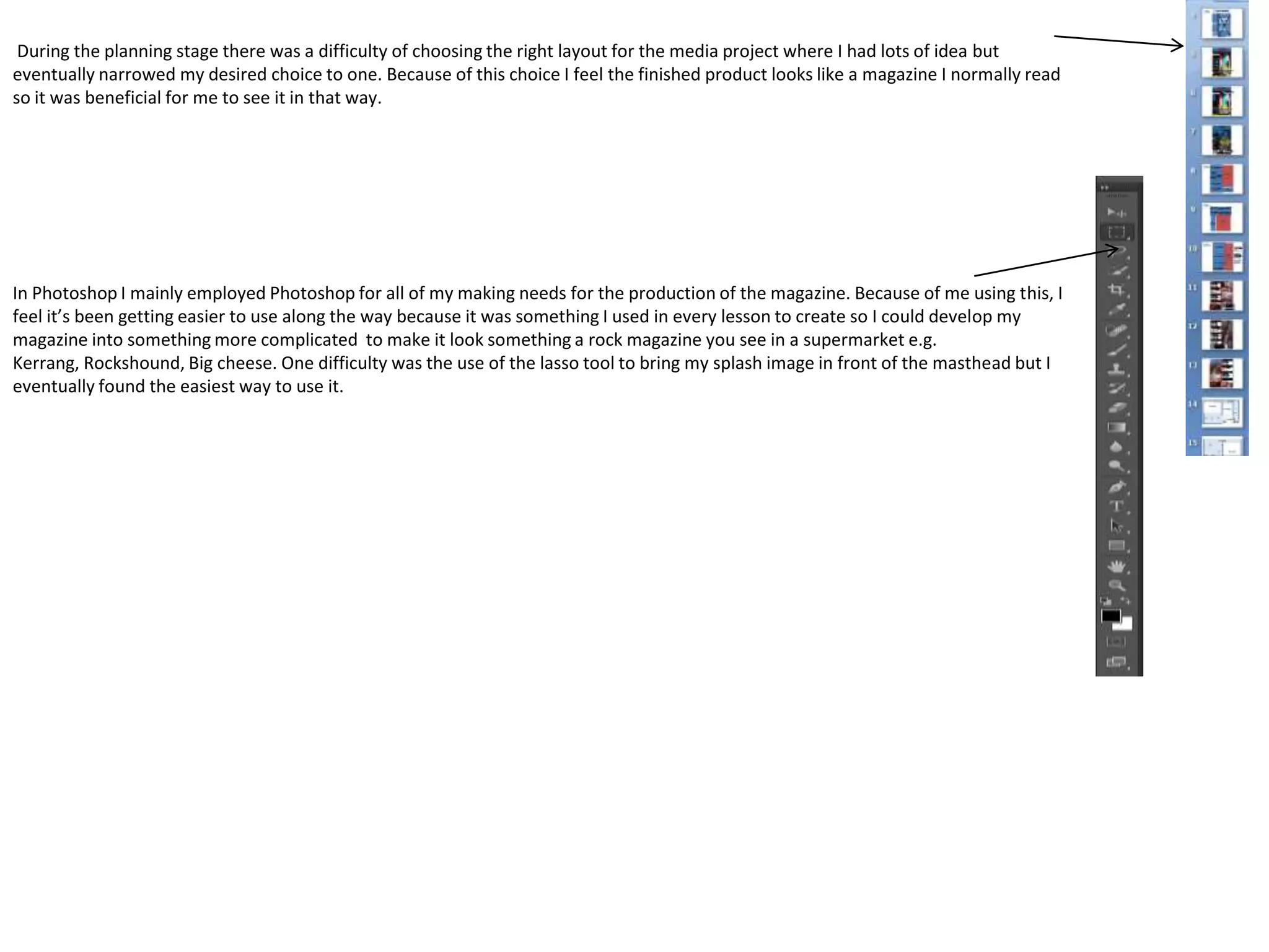 During the planning stage there was a difficulty of choosing the right layout for the media project where I had lots of idea but
eventually narrowed my desired choice to one. Because of this choice I feel the finished product looks like a magazine I normally read
so it was beneficial for me to see it in that way.




In Photoshop I mainly employed Photoshop for all of my making needs for the production of the magazine. Because of me using this, I
feel it’s been getting easier to use along the way because it was something I used in every lesson to create so I could develop my
magazine into something more complicated to make it look something a rock magazine you see in a supermarket e.g.
Kerrang, Rockshound, Big cheese. One difficulty was the use of the lasso tool to bring my splash image in front of the masthead but I
eventually found the easiest way to use it.
 