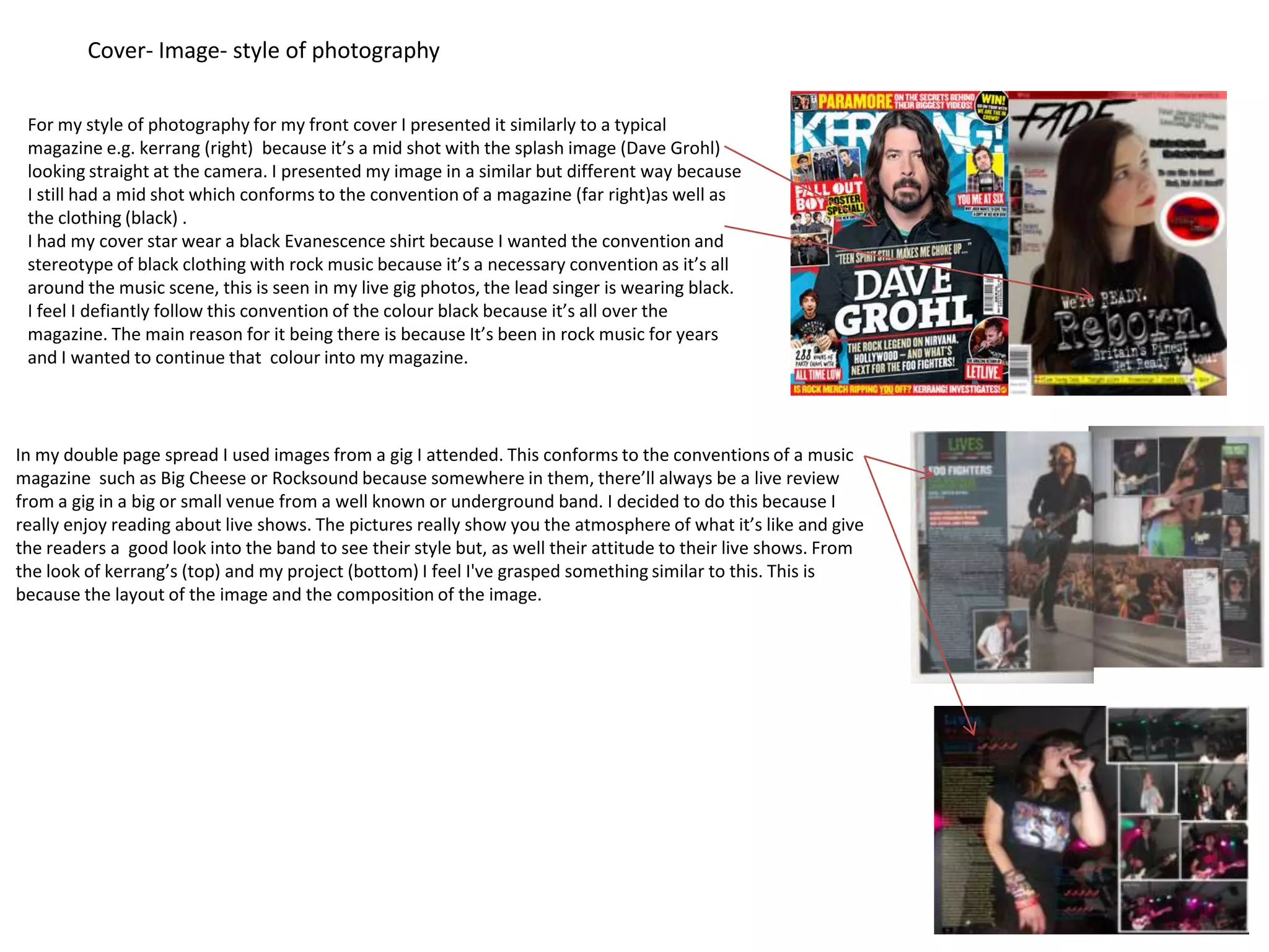 Cover- Image- style of photography

 For my style of photography for my front cover I presented it similarly to a typical
 magazine e.g. kerrang (right) because it’s a mid shot with the splash image (Dave Grohl)
 looking straight at the camera. I presented my image in a similar but different way because
 I still had a mid shot which conforms to the convention of a magazine (far right)as well as
 the clothing (black) .
 I had my cover star wear a black Evanescence shirt because I wanted the convention and
 stereotype of black clothing with rock music because it’s a necessary convention as it’s all
 around the music scene, this is seen in my live gig photos, the lead singer is wearing black.
 I feel I defiantly follow this convention of the colour black because it’s all over the
 magazine. The main reason for it being there is because It’s been in rock music for years
 and I wanted to continue that colour into my magazine.



In my double page spread I used images from a gig I attended. This conforms to the conventions of a music
magazine such as Big Cheese or Rocksound because somewhere in them, there’ll always be a live review
from a gig in a big or small venue from a well known or underground band. I decided to do this because I
really enjoy reading about live shows. The pictures really show you the atmosphere of what it’s like and give
the readers a good look into the band to see their style but, as well their attitude to their live shows. From
the look of kerrang’s (top) and my project (bottom) I feel I've grasped something similar to this. This is
because the layout of the image and the composition of the image.
 