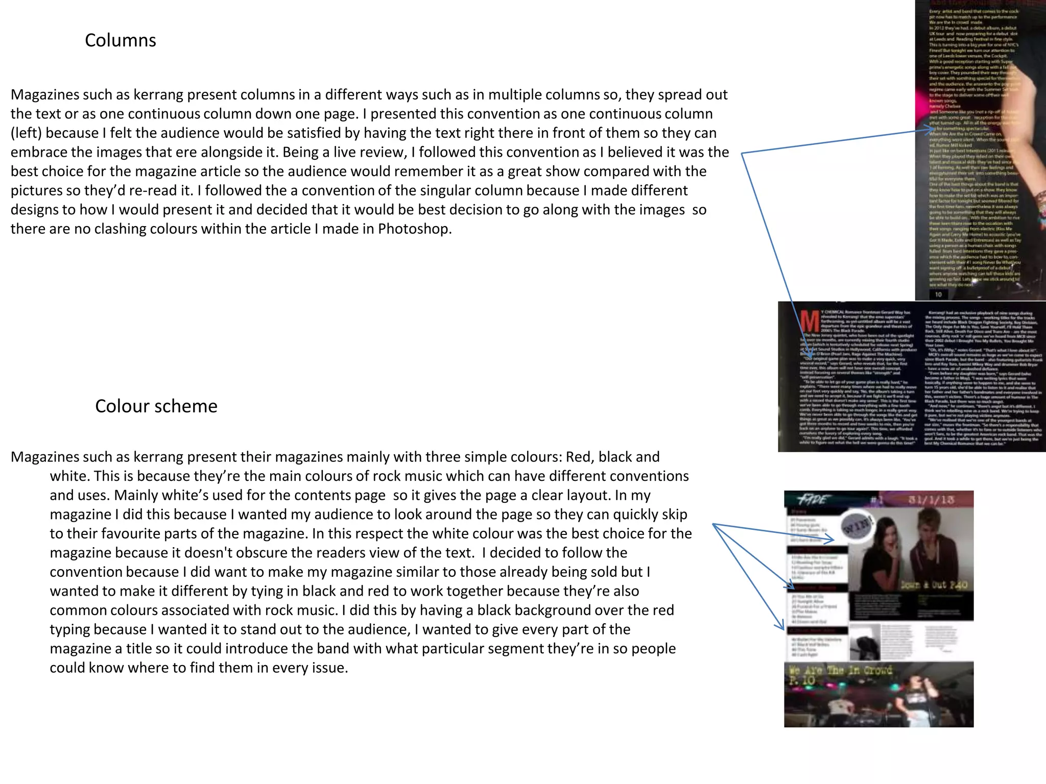 Columns

Magazines such as kerrang present columns in a different ways such as in multiple columns so, they spread out
the text or as one continuous column down one page. I presented this convention as one continuous column
(left) because I felt the audience would be satisfied by having the text right there in front of them so they can
embrace the images that ere alongside it. Being a live review, I followed this convention as I believed it was the
best choice for the magazine article so the audience would remember it as a great show compared with the
pictures so they’d re-read it. I followed the a convention of the singular column because I made different
designs to how I would present it and decided that it would be best decision to go along with the images so
there are no clashing colours within the article I made in Photoshop.




             Colour scheme

Magazines such as kerrang present their magazines mainly with three simple colours: Red, black and
    white. This is because they’re the main colours of rock music which can have different conventions
    and uses. Mainly white’s used for the contents page so it gives the page a clear layout. In my
    magazine I did this because I wanted my audience to look around the page so they can quickly skip
    to their favourite parts of the magazine. In this respect the white colour was the best choice for the
    magazine because it doesn't obscure the readers view of the text. I decided to follow the
    convention because I did want to make my magazine similar to those already being sold but I
    wanted to make it different by tying in black and red to work together because they’re also
    common colours associated with rock music. I did this by having a black background over the red
    typing because I wanted it to stand out to the audience, I wanted to give every part of the
    magazine a title so it could introduce the band with what particular segment they’re in so people
    could know where to find them in every issue.
 