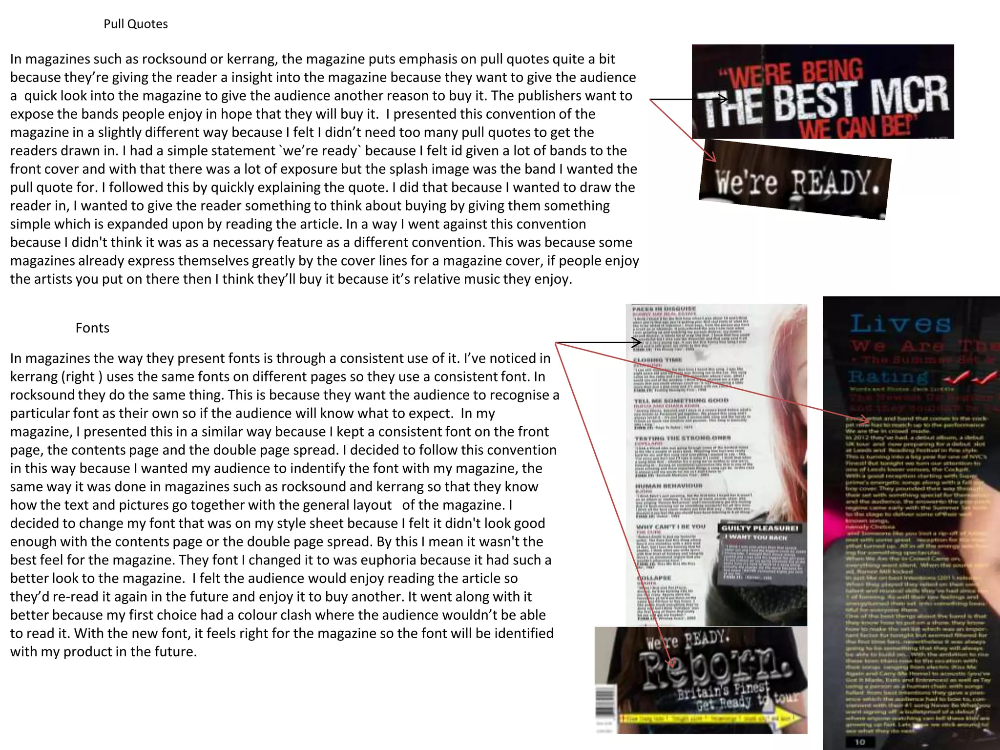 Pull Quotes

In magazines such as rocksound or kerrang, the magazine puts emphasis on pull quotes quite a bit
because they’re giving the reader a insight into the magazine because they want to give the audience
a quick look into the magazine to give the audience another reason to buy it. The publishers want to
expose the bands people enjoy in hope that they will buy it. I presented this convention of the
magazine in a slightly different way because I felt I didn’t need too many pull quotes to get the
readers drawn in. I had a simple statement `we’re ready` because I felt id given a lot of bands to the
front cover and with that there was a lot of exposure but the splash image was the band I wanted the
pull quote for. I followed this by quickly explaining the quote. I did that because I wanted to draw the
reader in, I wanted to give the reader something to think about buying by giving them something
simple which is expanded upon by reading the article. In a way I went against this convention
because I didn't think it was as a necessary feature as a different convention. This was because some
magazines already express themselves greatly by the cover lines for a magazine cover, if people enjoy
the artists you put on there then I think they’ll buy it because it’s relative music they enjoy.


           Fonts
In magazines the way they present fonts is through a consistent use of it. I’ve noticed in
kerrang (right ) uses the same fonts on different pages so they use a consistent font. In
rocksound they do the same thing. This is because they want the audience to recognise a
particular font as their own so if the audience will know what to expect. In my
magazine, I presented this in a similar way because I kept a consistent font on the front
page, the contents page and the double page spread. I decided to follow this convention
in this way because I wanted my audience to indentify the font with my magazine, the
same way it was done in magazines such as rocksound and kerrang so that they know
how the text and pictures go together with the general layout of the magazine. I
decided to change my font that was on my style sheet because I felt it didn't look good
enough with the contents page or the double page spread. By this I mean it wasn't the
best feel for the magazine. They font I changed it to was euphoria because it had such a
better look to the magazine. I felt the audience would enjoy reading the article so
they’d re-read it again in the future and enjoy it to buy another. It went along with it
better because my first choice had a colour clash where the audience wouldn’t be able
to read it. With the new font, it feels right for the magazine so the font will be identified
with my product in the future.
 