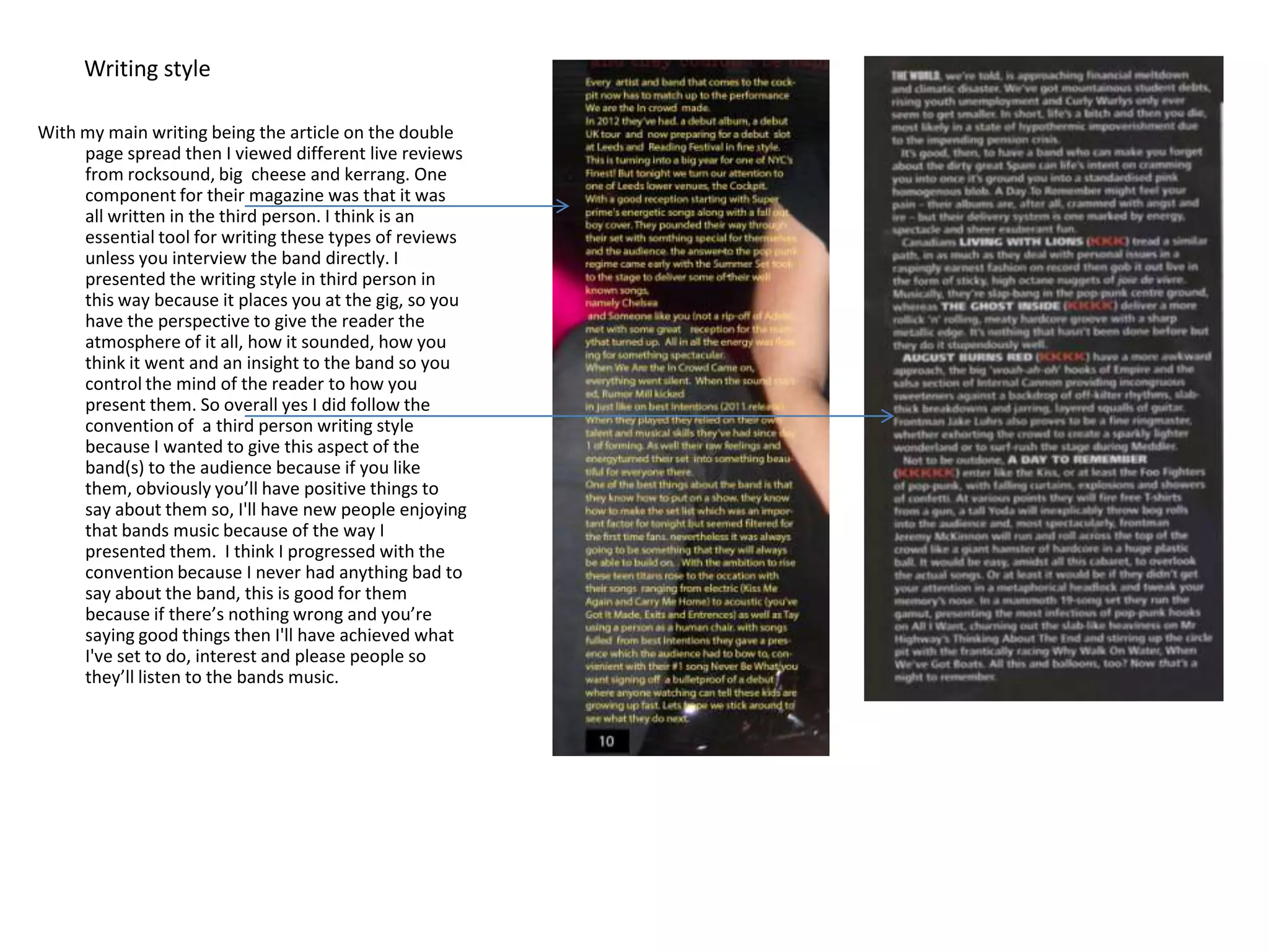 Writing style

With my main writing being the article on the double
     page spread then I viewed different live reviews
     from rocksound, big cheese and kerrang. One
     component for their magazine was that it was
     all written in the third person. I think is an
     essential tool for writing these types of reviews
     unless you interview the band directly. I
     presented the writing style in third person in
     this way because it places you at the gig, so you
     have the perspective to give the reader the
     atmosphere of it all, how it sounded, how you
     think it went and an insight to the band so you
     control the mind of the reader to how you
     present them. So overall yes I did follow the
     convention of a third person writing style
     because I wanted to give this aspect of the
     band(s) to the audience because if you like
     them, obviously you’ll have positive things to
     say about them so, I'll have new people enjoying
     that bands music because of the way I
     presented them. I think I progressed with the
     convention because I never had anything bad to
     say about the band, this is good for them
     because if there’s nothing wrong and you’re
     saying good things then I'll have achieved what
     I've set to do, interest and please people so
     they’ll listen to the bands music.
 