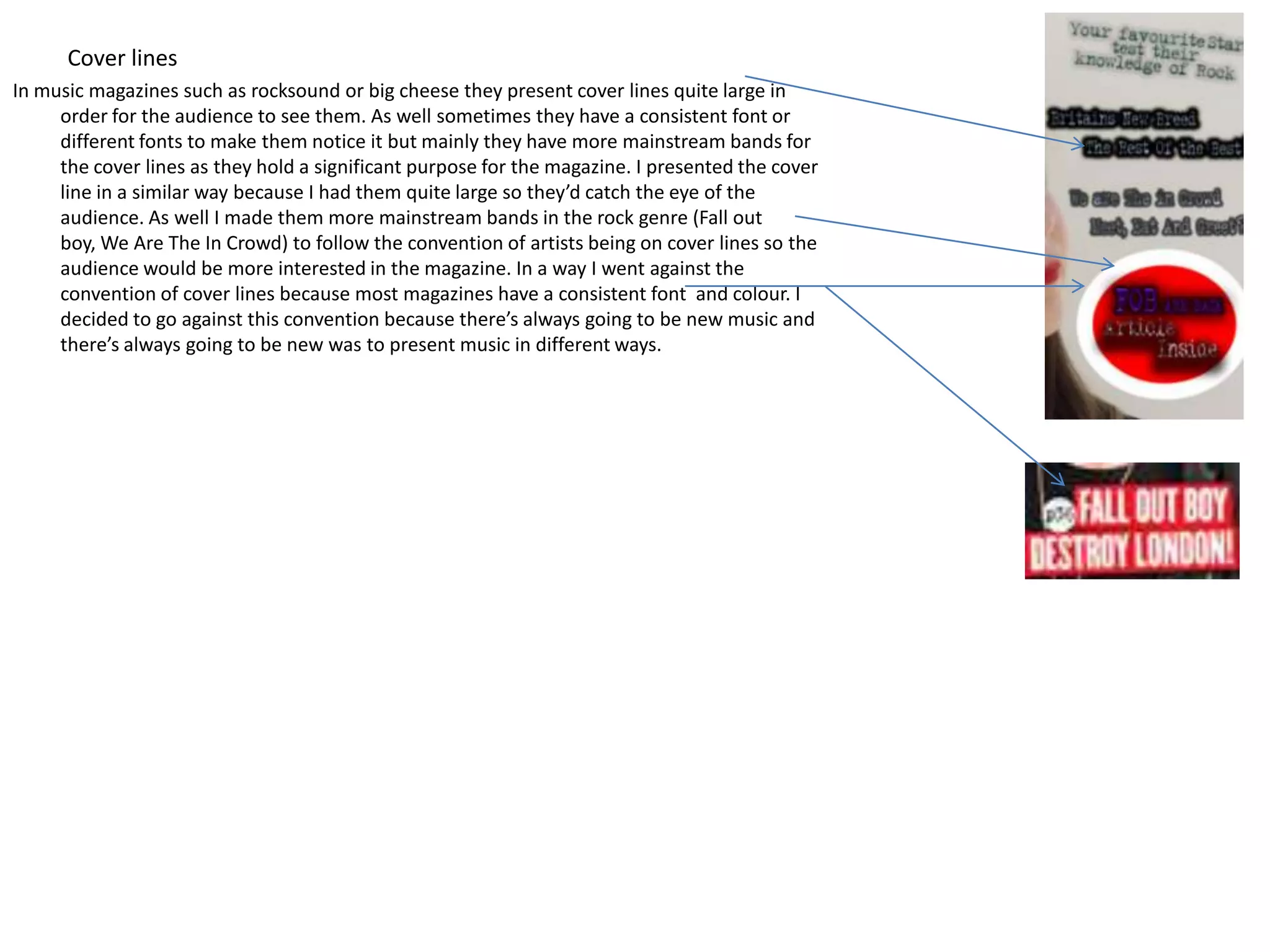 Cover lines
In music magazines such as rocksound or big cheese they present cover lines quite large in
     order for the audience to see them. As well sometimes they have a consistent font or
     different fonts to make them notice it but mainly they have more mainstream bands for
     the cover lines as they hold a significant purpose for the magazine. I presented the cover
     line in a similar way because I had them quite large so they’d catch the eye of the
     audience. As well I made them more mainstream bands in the rock genre (Fall out
     boy, We Are The In Crowd) to follow the convention of artists being on cover lines so the
     audience would be more interested in the magazine. In a way I went against the
     convention of cover lines because most magazines have a consistent font and colour. I
     decided to go against this convention because there’s always going to be new music and
     there’s always going to be new was to present music in different ways.
 