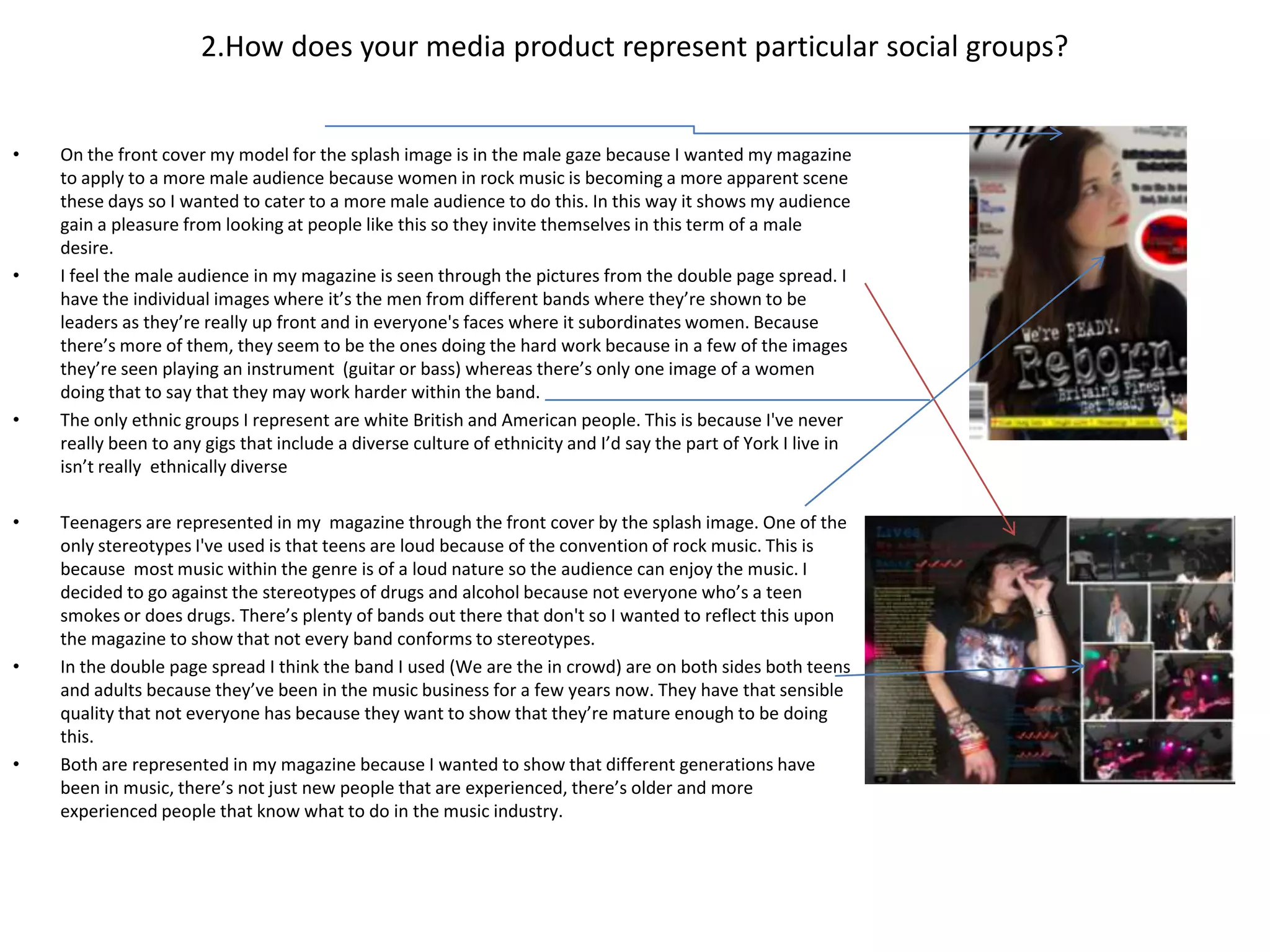 2.How does your media product represent particular social groups?


•   On the front cover my model for the splash image is in the male gaze because I wanted my magazine
    to apply to a more male audience because women in rock music is becoming a more apparent scene
    these days so I wanted to cater to a more male audience to do this. In this way it shows my audience
    gain a pleasure from looking at people like this so they invite themselves in this term of a male
    desire.
•   I feel the male audience in my magazine is seen through the pictures from the double page spread. I
    have the individual images where it’s the men from different bands where they’re shown to be
    leaders as they’re really up front and in everyone's faces where it subordinates women. Because
    there’s more of them, they seem to be the ones doing the hard work because in a few of the images
    they’re seen playing an instrument (guitar or bass) whereas there’s only one image of a women
    doing that to say that they may work harder within the band.
•   The only ethnic groups I represent are white British and American people. This is because I've never
    really been to any gigs that include a diverse culture of ethnicity and I’d say the part of York I live in
    isn’t really ethnically diverse

•   Teenagers are represented in my magazine through the front cover by the splash image. One of the
    only stereotypes I've used is that teens are loud because of the convention of rock music. This is
    because most music within the genre is of a loud nature so the audience can enjoy the music. I
    decided to go against the stereotypes of drugs and alcohol because not everyone who’s a teen
    smokes or does drugs. There’s plenty of bands out there that don't so I wanted to reflect this upon
    the magazine to show that not every band conforms to stereotypes.
•   In the double page spread I think the band I used (We are the in crowd) are on both sides both teens
    and adults because they’ve been in the music business for a few years now. They have that sensible
    quality that not everyone has because they want to show that they’re mature enough to be doing
    this.
•   Both are represented in my magazine because I wanted to show that different generations have
    been in music, there’s not just new people that are experienced, there’s older and more
    experienced people that know what to do in the music industry.
 