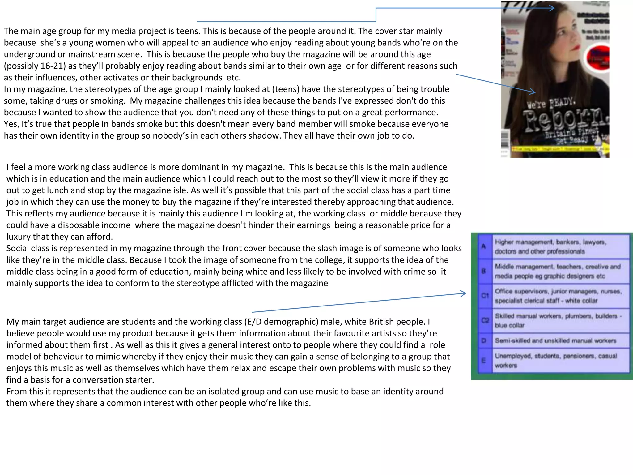 The main age group for my media project is teens. This is because of the people around it. The cover star mainly
because she’s a young women who will appeal to an audience who enjoy reading about young bands who’re on the
underground or mainstream scene. This is because the people who buy the magazine will be around this age
(possibly 16-21) as they’ll probably enjoy reading about bands similar to their own age or for different reasons such
as their influences, other activates or their backgrounds etc.
In my magazine, the stereotypes of the age group I mainly looked at (teens) have the stereotypes of being trouble
some, taking drugs or smoking. My magazine challenges this idea because the bands I've expressed don't do this
because I wanted to show the audience that you don't need any of these things to put on a great performance.
Yes, it’s true that people in bands smoke but this doesn't mean every band member will smoke because everyone
has their own identity in the group so nobody’s in each others shadow. They all have their own job to do.


I feel a more working class audience is more dominant in my magazine. This is because this is the main audience
which is in education and the main audience which I could reach out to the most so they’ll view it more if they go
out to get lunch and stop by the magazine isle. As well it’s possible that this part of the social class has a part time
job in which they can use the money to buy the magazine if they’re interested thereby approaching that audience.
This reflects my audience because it is mainly this audience I'm looking at, the working class or middle because they
could have a disposable income where the magazine doesn't hinder their earnings being a reasonable price for a
luxury that they can afford.
Social class is represented in my magazine through the front cover because the slash image is of someone who looks
like they’re in the middle class. Because I took the image of someone from the college, it supports the idea of the
middle class being in a good form of education, mainly being white and less likely to be involved with crime so it
mainly supports the idea to conform to the stereotype afflicted with the magazine


My main target audience are students and the working class (E/D demographic) male, white British people. I
believe people would use my product because it gets them information about their favourite artists so they’re
informed about them first . As well as this it gives a general interest onto to people where they could find a role
model of behaviour to mimic whereby if they enjoy their music they can gain a sense of belonging to a group that
enjoys this music as well as themselves which have them relax and escape their own problems with music so they
find a basis for a conversation starter.
From this it represents that the audience can be an isolated group and can use music to base an identity around
them where they share a common interest with other people who’re like this.
 
