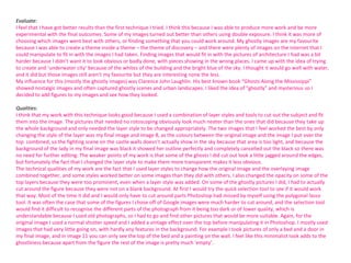 Evaluate:
I feel that I have got better results than the first technique I tried. I think this because I was able to produce more work and be more
experimental with the final outcomes. Some of my images turned out better than others using double exposure. I think it was more of
choosing which images went best with others, or finding something that you could work around. My ghostly images are my favourite
because I was able to create a theme inside a theme – the theme of discovery – and there were plenty of images on the internet that I
could manipulate to fit in with the images I had taken. Finding images that would fit in with the pictures of architecture I had was a bit
harder because I didn’t want it to look obvious or badly done, with pieces showing in the wrong places. I came up with the idea of trying
to create and ‘underwater city’ because of the whites of the building and the bright blue of the sky. I thought it would go well with water,
and it did but those images still aren’t my favourite but they are interesting none the less.
My influence for this (mostly the ghostly images) was Clarence John Laughlin. His best known book “Ghosts Along the Mississippi”
showed nostalgic images and often captured ghostly scenes and urban landscapes. I liked the idea of “ghostly” and mysterious so I
decided to add figures to my images and see how they looked.
Qualities:
I think that my work with this technique looks good because I used a combination of layer styles and tools to cut out the subject and fit
them into the image. The pictures that needed no rotoscoping obviously look much neater than the ones that did because they take up
the whole background and only needed the layer style to be changed appropriately. The two images that I feel worked the best by only
changing the style of the layer was my final image and image 8, as the colours between the original image and the image I put over the
top combined, so the fighting scene on the castle walls doesn’t actually show in the sky because that area is too light, and because the
background of the lady in my final image was black it showed her outline perfectly and completely cancelled out the black so there was
no need for further editing. The weaker points of my work is that some of the ghosts I did cut out look a little jagged around the edges,
but fortunately the fact that I changed the layer style to make them more transparent makes it less obvious.
The technical qualities of my work are the fact that I used layer styles to change how the original image and the overlaying image
combined together, and some styles worked better on some images than they did with others. I also changed the opacity on some of the
top layers because they were too prominent, even when a layer style was added. On some of the ghostly pictures I did, I had to actually
cut around the figure because they were not on a blank background. At first I would try the quick selection tool to see if it would work
that way. Most of the time it did and I would only have to cut around parts Photoshop had missed by myself using the polygonal lasso
tool. It was often the case that some of the figures I chose off of Google images were much harder to cut around, and the selection tool
would find it difficult to recognise the different parts of the photograph from it being too dark or of lower quality, which is
understandable because I used old photographs, so I had to go and find other pictures that would be more suitable. Again, for the
original image I used a normal shutter speed and I added a vintage effect over the top before manipulating it in Photoshop. I mostly used
images that had very little going on, with hardly any features in the background. For example I took pictures of only a bed and a door in
my final image, and in image 11 you can only see the top of the bed and a painting on the wall. I feel like this minimalist look adds to the
ghostliness because apart from the figure the rest of the image is pretty much ‘empty’.

 