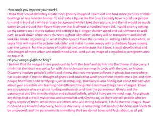 How could you improve your work?
I think that I could definitely create more ghostly images if I went out and took more pictures of older
buildings or less modern homes. To re-create a figure like the ones I already have I could ask people
to stand in front of a white or black background while I take their picture, and then it would be much
easier to cut around their figure than one that is almost a hundred years old. I could also try setting
up my camera on a sturdy surface and setting it to a longer shutter speed and ask someone to walk
past, or walk down some stairs to create a ghost-like effect, as they will be transparent and kind of
look like smoke depending on what shutter speed I have the camera on. Adding a black and white, or
sepia filter will make the picture look older and make it more creepy with a shadowy figure moving
past the camera. For the pictures of buildings and architecture that I took, I could develop that and
take images of more urban and modernised areas, and put an image of a wooded or overgrown area
on top of it.
Do your images fulfil the brief?
I believe that the images I have produced do fulfil the brief and do link into the theme of discovery. I
think that the idea I was going for with this technique was mostly to do with the past, or history.
Discovery involves people’s beliefs and I know that not everyone believes in ghosts but everywhere
has a past and to me the thought of ghosts and souls that were once there interest me a lot, and how
people find them quite terrifying is just as intriguing. Discovery is also finding out about the past and
about your ancestors and learning how different things were and how things have changed. There
are also people who are ghost hunting enthusiasts and love the paranormal. Ghosts and the
paranormal also link in with religion and cultural beliefs, which I listed on my mind map. Also, ghosts
are things that are still mysterious and somewhat unknown to us, as there are still people who are
highly sceptic of them, while there are others who are strong believers. I think that the images I have
produced are linked to discovery, because discovery is something that needs to be done and needs to
be uncovered, and the paranormal is something that we do not have solid facts about, as of yet.

 