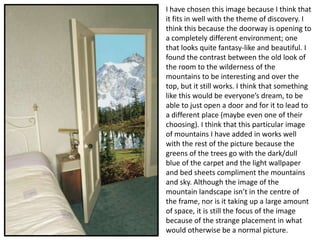 I have chosen this image because I think that
it fits in well with the theme of discovery. I
think this because the doorway is opening to
a completely different environment; one
that looks quite fantasy-like and beautiful. I
found the contrast between the old look of
the room to the wilderness of the
mountains to be interesting and over the
top, but it still works. I think that something
like this would be everyone’s dream, to be
able to just open a door and for it to lead to
a different place (maybe even one of their
choosing). I think that this particular image
of mountains I have added in works well
with the rest of the picture because the
greens of the trees go with the dark/dull
blue of the carpet and the light wallpaper
and bed sheets compliment the mountains
and sky. Although the image of the
mountain landscape isn’t in the centre of
the frame, nor is it taking up a large amount
of space, it is still the focus of the image
because of the strange placement in what
would otherwise be a normal picture.

 
