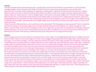 Evaluate:
I feel that I have got decent and interesting results. I already had an idea of the kind of things I would of liked to try with the photo
montage/collages. I knew I wanted to place things in the door frame but using scenery was something I came up with while
experimenting. I think that using the doorways as “gateways to another place” is good for the theme of discovery because in effect it
allows the person to travel to a dream-like fantasy place without any effort. In some of my images I have also replaced pieces of the
original image with random pictures I found on Google images. They made for some good collages, but I still prefer the doorway images
better because you can still actually see the majority of the original image. I’m less fond of the collages because they don’t really seem
like photography to me, they seem more like something you would do at school. Maybe if I used my own images in the collages it would
be different, but the images I used were taken from Google images and were placed over the top of my image, therefore my own ‘work’
could not be seen.
I took influence from Melinda Gibson, who is well-known for her photo book “The Photograph as Contemporary Art” which involved the
technique of cutting out and sticking images from the original book (by Charlotte Cotton) together into a photo montage. As I said
before, I would of rather made the photo montages out of my own images because apart from the template for the montage, nothing of
the finished image is of my own work. I think that the majority of my photo montages are a less over the top version of the work that
Melinda did, but overall I think that this modified technique works really well and I am happy with the results.
Qualities:
I think the appearance of my work is better in some places than in others. Again, I’m not 100% pleased with how my collages turned out
because I think I could of cut around the edges a bit neater and less jagged, and possibly feathered the edges when I was cutting round
the images. For my photo montage’s, I like their appearance because the dullness of the image, possibly from the lighting, or the fact that
I edited them prior to working on them in college to give them a more vintage look, works well with the images I have chose. I edited the
images a little to make them duller so that they are not too much of a contrast with my image. I feel that I cut out the doorways better
than I did my collages because I did it bit by bit using rotoscope instead of getting Photoshop to cut around it automatically. The
strongest aesthetic elements are that although the doorways are unrealistic and do obviously look somewhat edited and manipulated
but it’s not extremely obvious because they edges of the images are cut neater and the perspective of the images are accurate.
The technical qualities of my work are much better than projects that I have done in the past because I have used tools in Photoshop
more effectively, including learning new ways to achieve certain effects. I rotoscoped around the pieces of images I wanted to be cut out.
As I said, I did a better job of this when I experimented with the doorways. I adjusted the saturation of the images I placed in the
doorways because they were too bright in contrast to the rest of the image. In terms of how I took my original image, I used a fast
shutter speed and I also used flash because I like the way it lit up the whole frame and this looked better in an older house with less
modern décor. The space that I was taking the images in was not well lit anyway, so I know that by using flash I got a clearer and sharper
image than I would of done if I had turned flash off and depended on the natural light. I think that overall the images I have taken are
quite simple, with only a few subjects in each frame, like a bed, bedside table and lamp, or a plant in the corner. I feel that going for less
things to look at in the frame will make the image in the doorway stand out more.

 