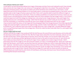 How could you improve your work?
I could add to my work by possibly taking more images of doorways and door frame and making the work I have already
done and also the new images into a set, almost as if I was going to make them into a book. They would all be about
doorways and fantasy places, like portals to another part of the world from the comfort of your own home. I could
experiment with this by moving outdoors or to more public places, so that there are people present in the frame, and so I
would be able to take images of various spaces with door frame, and I would be able to search for different images on
Google to fill in the empty pieces in the frame. There are endless possibilities as to what kind of scenery or place you can
choose to put in the doorway but I think it looks better when the colours between the two images match, or are similar. I
could also experiment with the collages by making more, only using my own images because I only used images from
Google previously over a template of my image. I didn’t like this because you couldn’t really see any of my work, apart
from the rotoscoping, so I would like to possibly do some more collages and experiment with my own images.
I have aimed to match the colours of my image with the photograph taken from Google because I think that originally the
images were way too bright in contrast to the original image, and this made it look badly done. I changed the saturation
to achieve this, and I made the colour tone match my image which has a dull, vintage look. I actually edited the images
prior to using Photoshop to give them that vintage look. I think this made the décor look older than it is, and maybe more
classic and pure?
Do your images fulfil the brief?
I believe that that the images I have produced fulfil the brief because the overall theme was discovery, and my idea with
the doorways to other places is perfect for that. My final image shows a beautiful mountain landscape, and you can see
the lake and the trees. It’d be a great place to discover nature and new climates. For my second image I have used a
desert road in the doorway, possibly signifying the ability to travel or the wish to travel and move on, start afresh and
have endless journeys ahead of you. For my fourth image I chose a slightly more sinister image of clouds. I didn’t
particularly mean for this image to come off as discover heaven, or to die, or something like that. I guess you could say it
looks a bit like heaven, and I’d rather say that than have the meaning of dying, but I think it looks quite fantasy-like, and
well, ‘heavenly’. I decided to pick a cloud picture because of the stairs, which look as if they are leading up to them. This
fits in with the heaven idea, but also makes logical sense because clouds are higher than everything, so you would need
something like stairs to get to them. Overall I think that my images fit in well with the theme as there are plenty of
different places you could travel to, even dream of travelling to, and having a doorway to your favourite place would be
something that everyone would enjoy.

 