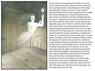 I have chosen this image because I think it is the one
that turned out the best, and the first one I produced
for the ghostly theme I started doing. For this image I
honestly didn’t do that much to it. I was scrolling
through Google and was lucky enough to find an image
with a black background. I moved the lady into the
place where I wanted her and then changed the layer
to ‘screen’. I moved the lady so that she looks like she is
coming through the door, which is a plus because her
legs fade away just in front of it, and the ‘glitter’ effect
at the top of the frame works well too because the
original image was already dark in that area. The light
coming from her finger gives the impression that she is
trying to light the way, like a guardian, or maybe even
darken it, as the top of the frame where she is is mostly
darker. The glitter at the top could be an effect of when
she appears. If I had to of cut around her, I think the
image would be of lesser quality because with all of the
strands of hair and the fading motion, I think it would
of looked really obvious that I had just cut her out,
especially since the edges around the head would be
more than likely jagged or missing pieces of the hair.
The original image works well overall with the ghost
because the colours are all pale and are not
overpowering to the white figure. The shot is quite
minimalist as well, with only the bed and the door
being the main subjects in the frame, apart from the
lady. This keeps your attention on her and, again, isn’t
overpowering or over the top.

 