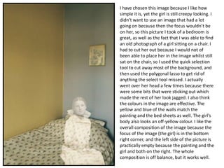 I have chosen this image because I like how
simple it is, yet the girl is still creepy looking. I
didn’t want to use an image that had a lot
going on because then the focus wouldn’t be
on her, so this picture I took of a bedroom is
great, as well as the fact that I was able to find
an old photograph of a girl sitting on a chair. I
had to cut her out because I would not of
been able to place her in the image whilst still
sat on the chair, so I used the quick selection
tool to cut away most of the background, and
then used the polygonal lasso to get rid of
anything the select tool missed. I actually
went over her head a few times because there
were some bits that were sticking out which
made the rest of her look jagged. I also think
the colours in the image are effective. The
yellow and blue of the walls match the
painting and the bed sheets as well. The girl’s
body also looks an off-yellow colour. I like the
overall composition of the image because the
focus of the image (the girl) is in the bottom
right corner, and the left side of the picture is
practically empty because the painting and the
girl and both on the right. The whole
composition is off balance, but it works well.

 