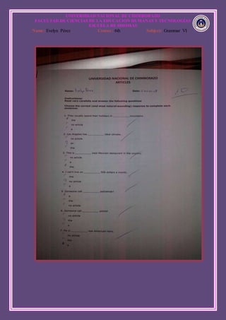 UNIVERSIDAD NACIONAL DE CHIMBORAZO
FACULTAD DE CIENCIAS DE LA EDUCACION HUMANAS Y TECNOLOGÍAS
ESCUELA DE IDIOMAS
Name: Evelyn Pérez Course: 6th Subject: Grammar VI