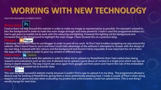 NEWPROGRAMMES I WORKED WITH-
Photo shop-
I had to learn my way around this website in order to make my image as representative as possible. For example I wanted to
blur the background in order to make the main image stronger and more powerful. I hadn’t used this programme before so I
had to get peers to enable me to work with the colouring and lighting. I lowered the lighting od the background and
increased that of the foreground to highlight the main image. I have showed this on a previous blog.
Blogger-
I obviously had to learn how to use blogger in order to post all my work. At first I had troubles navigating my way around the
website. After I learnt how to use it and how I could take advantage of the software I attempted to tamper with the design of
my own blog. I messed with the colours and the background and found it fairly enjoyable. It was important for me to learn
the ways of the website in order to post my content in different ways.
Slide share-
I had to find out how to work this website in order to allow me to upload my PowerPoints that I had crated when doing
research and evaluations such as this one. It allowed me to upload a good about of context in a single post which was key we
doing in depth research. The way I learnt was once again from google and from peers and I learnt the rule of the embedded
code and how it enabled me to transfer data.
Prezi-
This was my least successful website mainly because I couldn’t find a way to upload it to my blog. The programme allowed a
diverse way for looking at PowerPoints giving them a more aesthetically pleasing look. I made a couple of Prezi's when doing
research on my genre and also when evaluating my product but unfortunately I could not upload them. This is one thing I
would change for next time.
 
