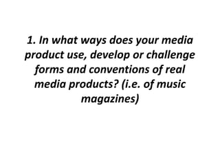 1. In what ways does your media
product use, develop or challenge
forms and conventions of real
media products? (i.e. of music
magazines)
 
