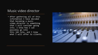 Music video director
• After gathering all of this
information I have decided
that becoming a music
video director is something
that I will consider going
into. I know how I can
possibly go into
this job role, and I know
what I will offer to clients.
 