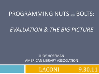PROGRAMMING NUTS  AND  BOLTS: EVALUATION & THE BIG PICTURE JUDY HOFFMAN AMERICAN LIBRARY ASSOCIATION LACONI 9.30.11 