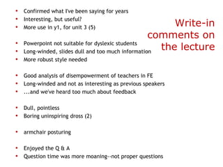 • Confirmed what I've been saying for years
• Interesting, but useful?
• More use in y1, for unit 3 (5)                         Write-in
                                                    comments on
•   Powerpoint not suitable for dyslexic students
•   Long-winded, slides dull and too much information
                                                      the lecture
• More robust style needed
 
• Good analysis of disempowerment of teachers in FE
• Long-winded and not as interesting as previous speakers
• ...and we've heard too much about feedback
 
• Dull, pointless
• Boring uninspiring dross (2)
 
• armchair posturing
 
• Enjoyed the Q & A
• Question time was more moaning--not proper questions
 