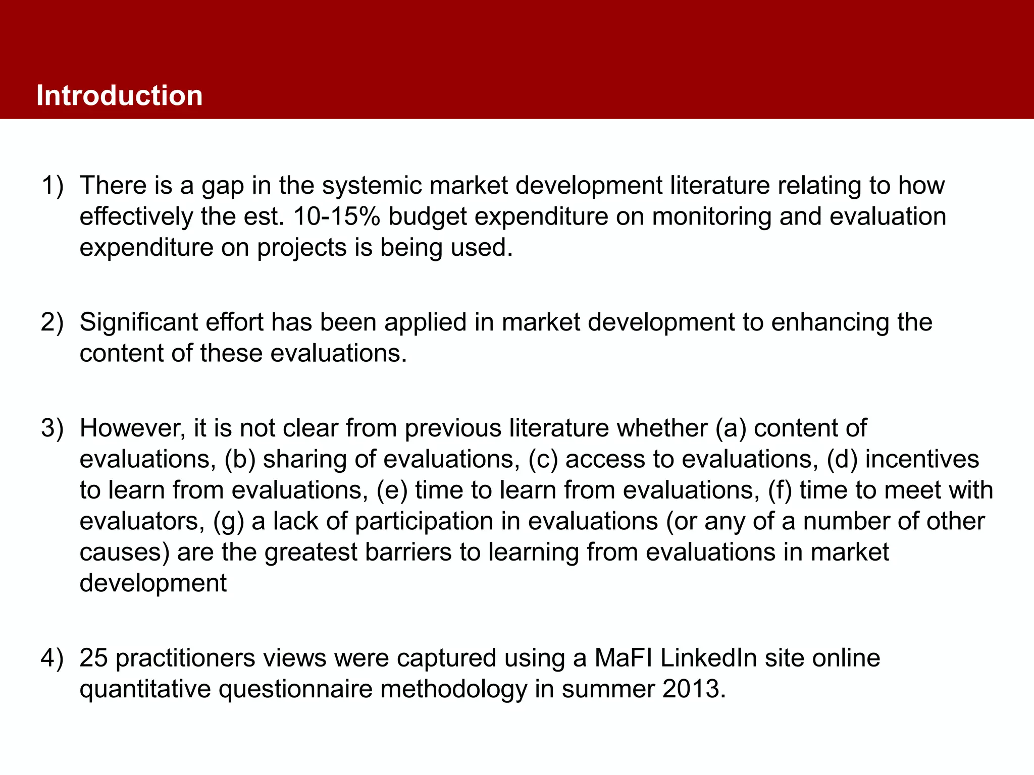 Introduction
1) There is a gap in the systemic market development literature relating to how
effectively the est. 10-15% budget expenditure on monitoring and evaluation
expenditure on projects is being used.
2) Significant effort has been applied in market development to enhancing the
content of these evaluations.
3) However, it is not clear from previous literature whether (a) content of
evaluations, (b) sharing of evaluations, (c) access to evaluations, (d) incentives
to learn from evaluations, (e) time to learn from evaluations, (f) time to meet with
evaluators, (g) a lack of participation in evaluations (or any of a number of other
causes) are the greatest barriers to learning from evaluations in market
development
4) 25 practitioners views were captured using a MaFI LinkedIn site online
quantitative questionnaire methodology in summer 2013.
 