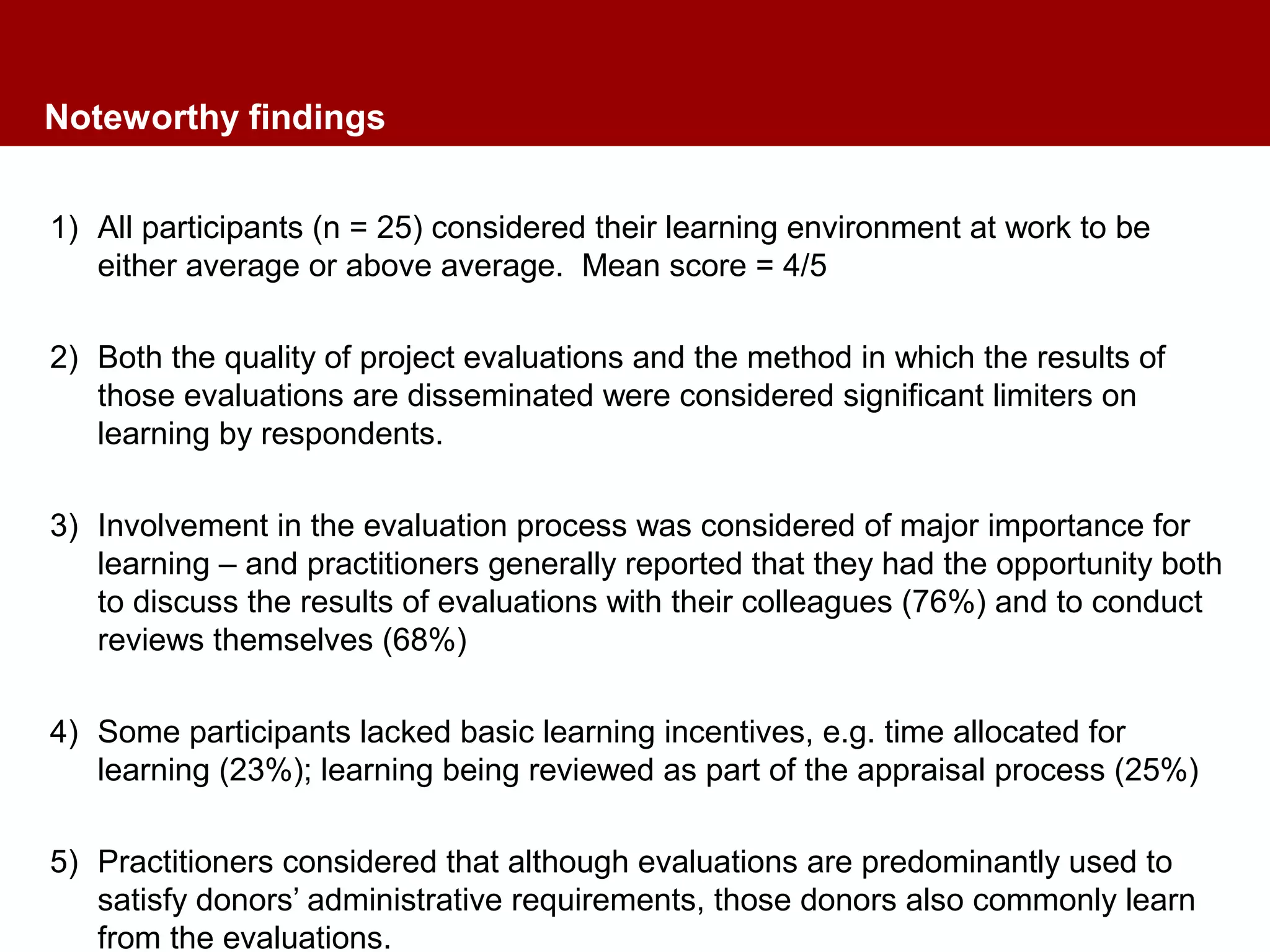 Noteworthy findings
1) All participants (n = 25) considered their learning environment at work to be
either average or above average. Mean score = 4/5
2) Both the quality of project evaluations and the method in which the results of
those evaluations are disseminated were considered significant limiters on
learning by respondents.
3) Involvement in the evaluation process was considered of major importance for
learning – and practitioners generally reported that they had the opportunity both
to discuss the results of evaluations with their colleagues (76%) and to conduct
reviews themselves (68%)
4) Some participants lacked basic learning incentives, e.g. time allocated for
learning (23%); learning being reviewed as part of the appraisal process (25%)
5) Practitioners considered that although evaluations are predominantly used to
satisfy donors’ administrative requirements, those donors also commonly learn
from the evaluations.
 