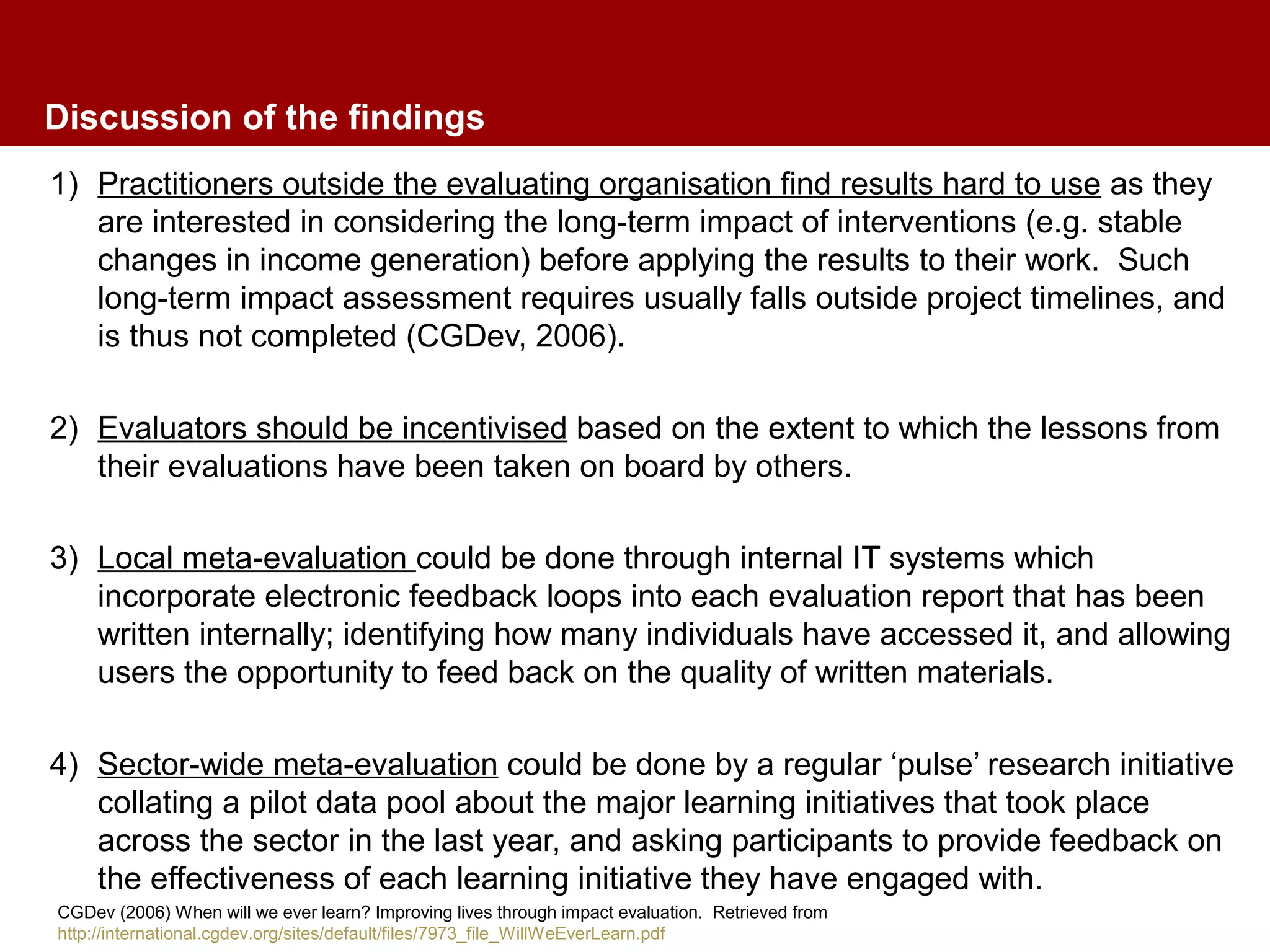 Discussion of the findings
1) Practitioners outside the evaluating organisation find results hard to use as they
are interested in considering the long-term impact of interventions (e.g. stable
changes in income generation) before applying the results to their work. Such
long-term impact assessment requires usually falls outside project timelines, and
is thus not completed (CGDev, 2006).
2) Evaluators should be incentivised based on the extent to which the lessons from
their evaluations have been taken on board by others.
3) Local meta-evaluation could be done through internal IT systems which
incorporate electronic feedback loops into each evaluation report that has been
written internally; identifying how many individuals have accessed it, and allowing
users the opportunity to feed back on the quality of written materials.
4) Sector-wide meta-evaluation could be done by a regular ‘pulse’ research initiative
collating a pilot data pool about the major learning initiatives that took place
across the sector in the last year, and asking participants to provide feedback on
the effectiveness of each learning initiative they have engaged with.
CGDev (2006) When will we ever learn? Improving lives through impact evaluation. Retrieved from
http://international.cgdev.org/sites/default/files/7973_file_WillWeEverLearn.pdf
 