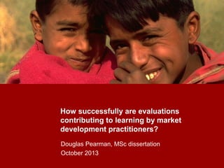 How successfully are evaluations
contributing to learning by market
development practitioners?
Douglas Pearman, MSc dissertation
October 2013
 