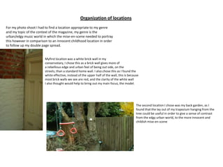 Organization of locations For my photo shoot I had to find a location appropriate to my genre and my topic of the context of the magazine, my genre is the urban/edgy music world in which the mise-en-scene needed to portray this however in comparison to an innocent childhood location in order to follow up my double page spread.  Myfirst location was a white brick wall in my  conservotary, I chose this as a brick wall gives more of a rebellious edge and urban feel of being out side, on the streets, than a standard home wall. I also chose this as I found the white effective, instead of the upper half of the wall, this is because  most brick walls we see are red, and the clarity of the white wall  I also thought would help to bring out my main focus, the model.  The second location I chose was my back garden, as I found that the lay out of my trapezium hanging from the tree could be useful in order to give a sense of contrast from the edgy urban world, to the more innocent and childish mise-en-scene 