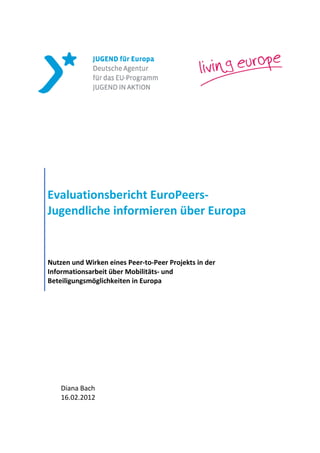 Evaluationsbericht EuroPeers-
Jugendliche informieren über Europa


Nutzen und Wirken eines Peer-to-Peer Projekts in der
Informationsarbeit über Mobilitäts- und
Beteiligungsmöglichkeiten in Europa




    Diana Bach
    16.02.2012
 