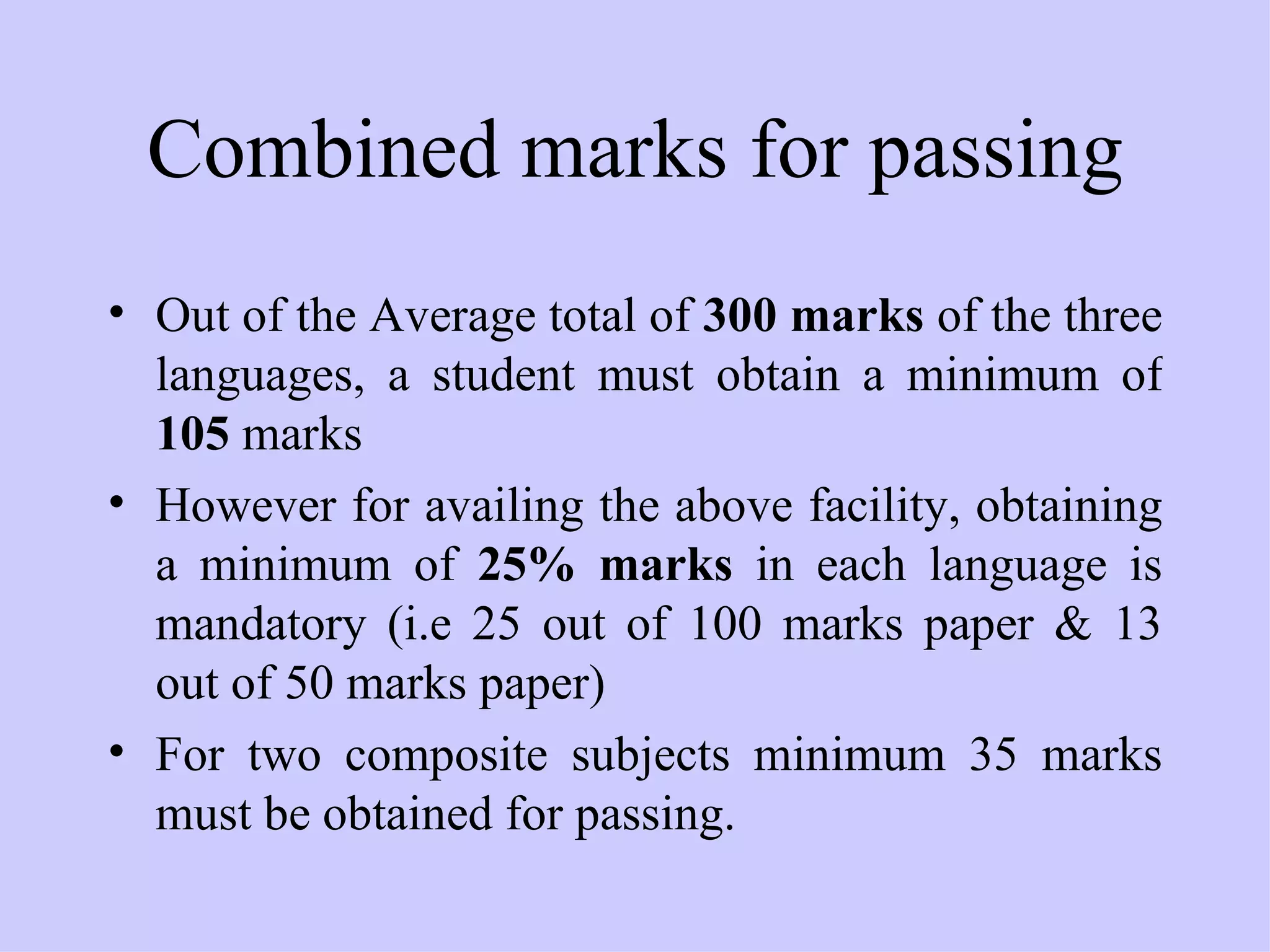 Combined marks for passing Out of the Average total of  300 marks  of the three languages, a student must obtain a minimum of  105  marks However for availing the above facility, obtaining a minimum of  25% marks  in each language is mandatory (i.e 25 out of 100 marks paper & 13 out of 50 marks paper) For two composite subjects minimum 35 marks must be obtained for passing. 