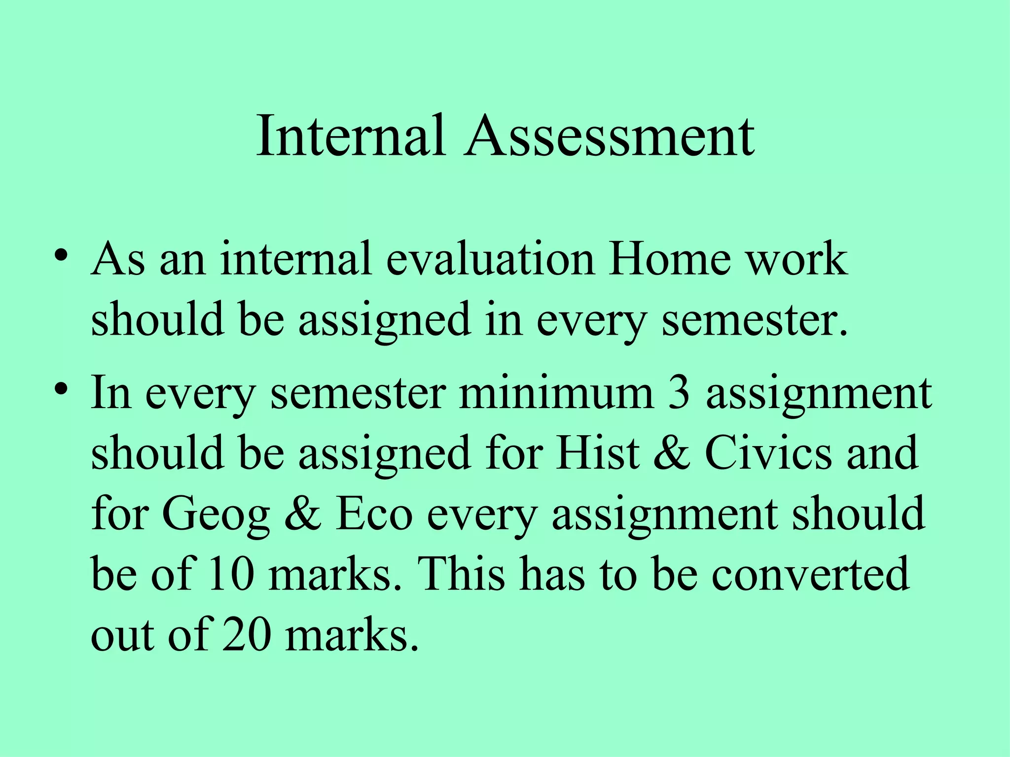 Internal Assessment As an internal evaluation Home work should be assigned in every semester. In every semester minimum 3 assignment should be assigned for Hist & Civics and for Geog & Eco every assignment should be of 10 marks. This has to be converted out of 20 marks. 