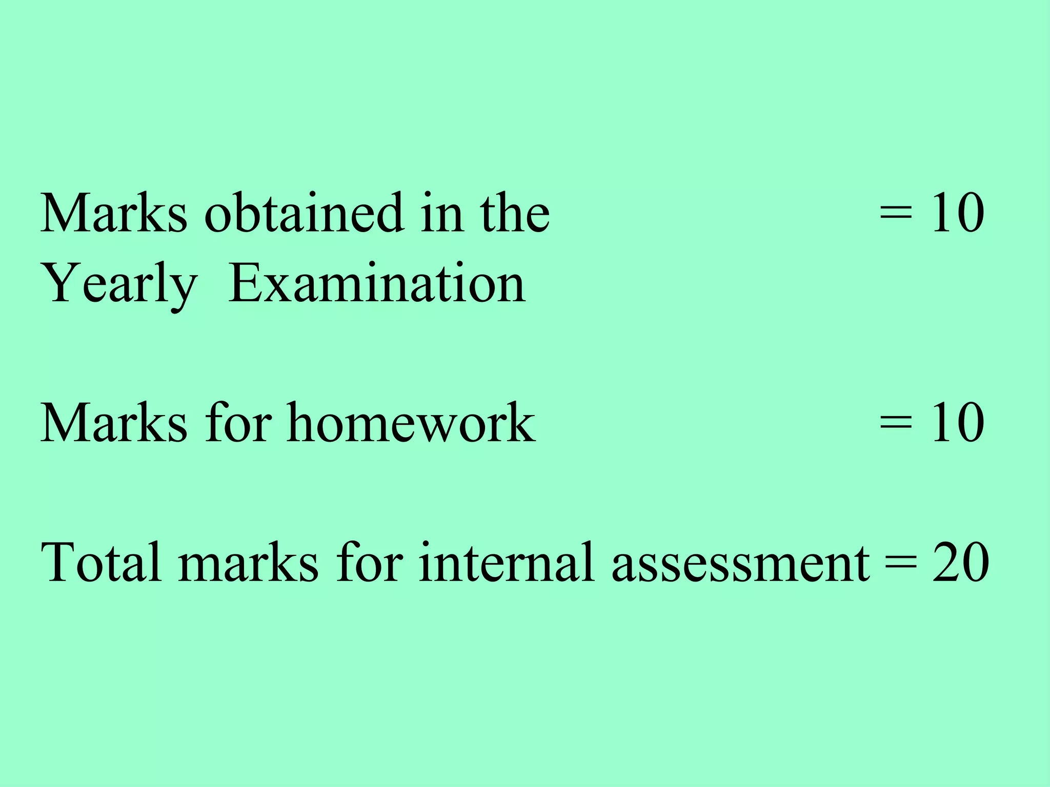 Marks obtained in the  = 10 Yearly  Examination  Marks for homework  = 10 Total marks for internal assessment = 20   