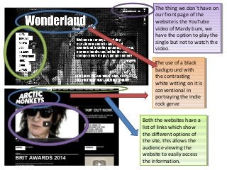 The thing we don’t have on
The thing we don’t have on
our front page of the
our front page of the
website is the YouTube
website is the YouTube
video of Mardy bum, we
video of Mardy bum, we
have the option to play the
have the option to play the
single but not to watch the
single but not to watch the
video.
video.
The use of aablack
The use of black
background with
background with
the contrasting
the contrasting
white writing on it is
white writing on it is
conventional in
conventional in
portraying the indie
portraying the indie
rock genre
rock genre
Both the websites have aa
Both the websites have
list of links which show
list of links which show
the different options of
the different options of
the site, this allows the
the site, this allows the
audience viewing the
audience viewing the
website to easily access
website to easily access
the information.
the information.

 