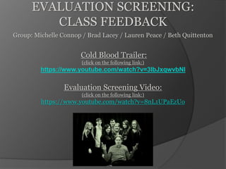 EVALUATION SCREENING:
CLASS FEEDBACK
Group: Michelle Connop / Brad Lacey / Lauren Peace / Beth Quittenton
Cold Blood Trailer:
(click on the following link:)
https://www.youtube.com/watch?v=3IbJxqwvbNI
Evaluation Screening Video:
(click on the following link:)
https://www.youtube.com/watch?v=8nL1UPaEzUo
 