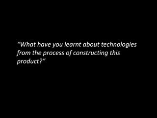 “What have you learnt about technologies
from the process of constructing this
product?”
 