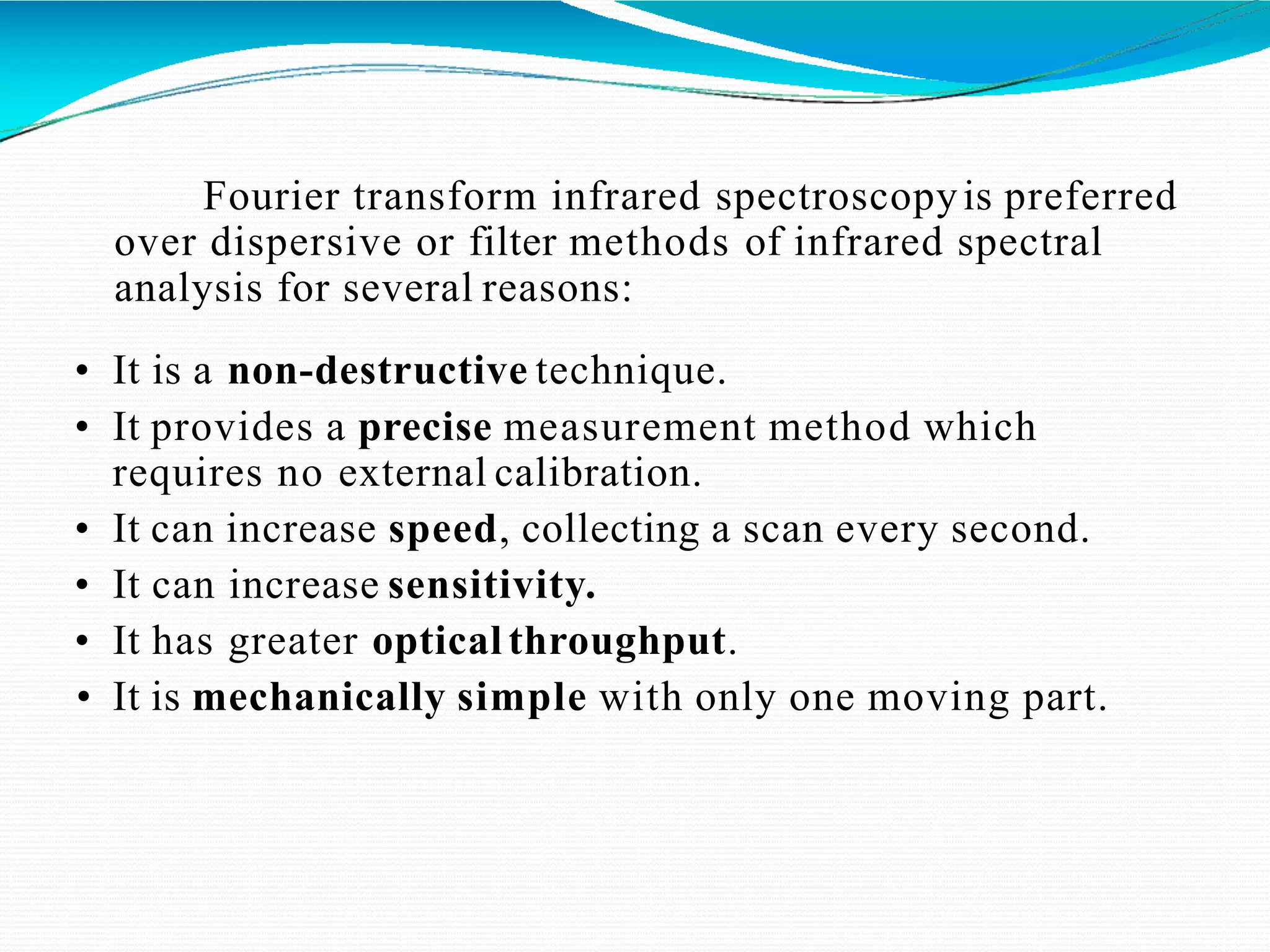 Fourier transform infrared spectroscopyis preferred
over dispersive or filter methods of infrared spectral
analysis for several reasons:
• It is a non-destructive technique.
• It provides a precise measurement method which
requires no external calibration.
• It can increase speed, collecting a scan every second.
• It can increase sensitivity.
• It has greater optical throughput.
• It is mechanically simple with only one moving part.
 