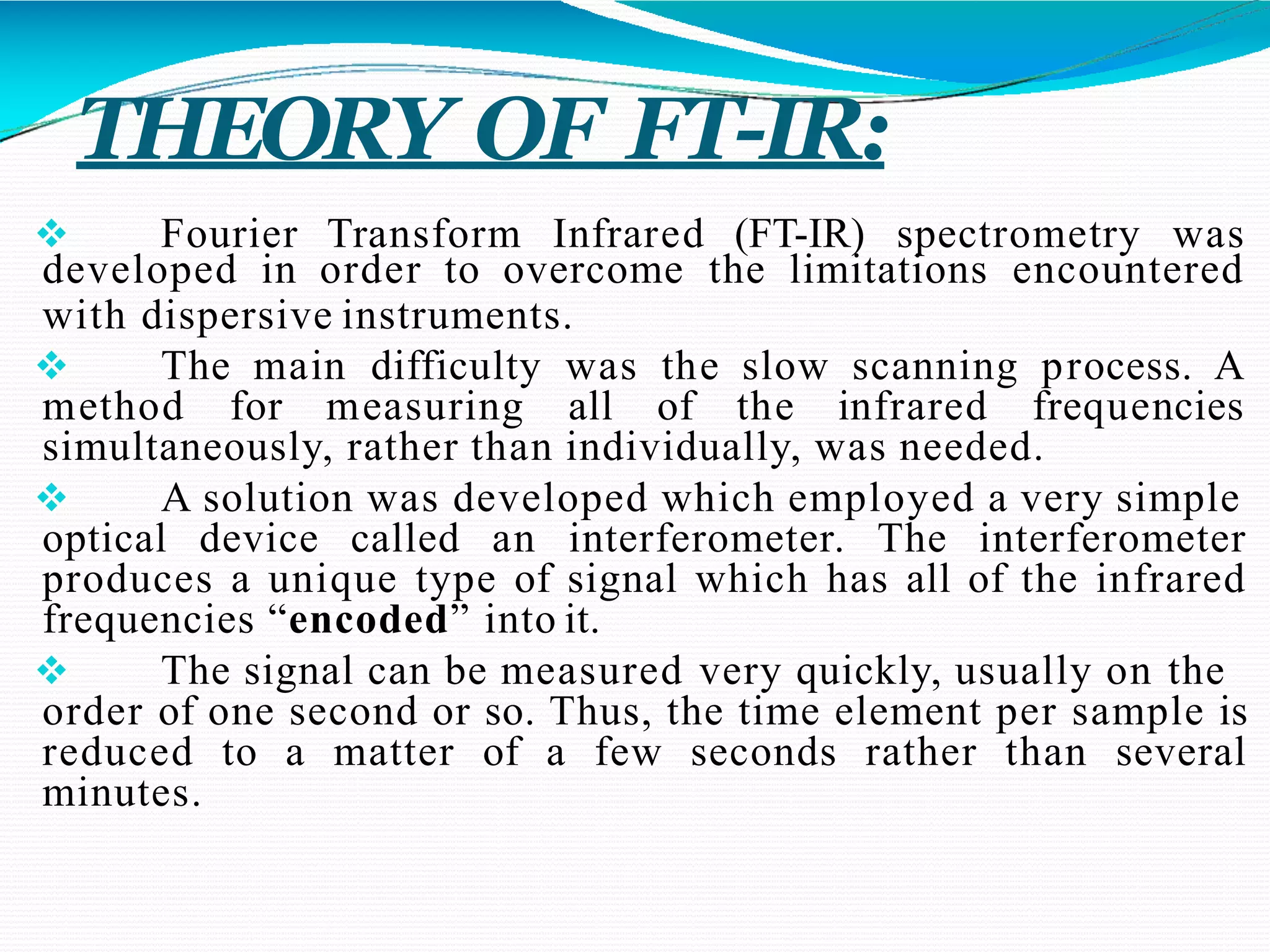 THEORY OF FT-IR:
 Fourier Transform Infrared (FT-IR) spectrometry was
developed in order to overcome the limitations encountered
with dispersive instruments.
 The main difficulty was the slow scanning process. A
method for measuring all of the infrared frequencies
simultaneously, rather than individually, was needed.
 A solution was developed which employed a very simple
optical device called an interferometer. The interferometer
produces a unique type of signal which has all of the infrared
frequencies “encoded” into it.
 The signal can be measured very quickly, usually on the
order of one second or so. Thus, the time element per sample is
reduced to a matter of a few seconds rather than several
minutes.
 