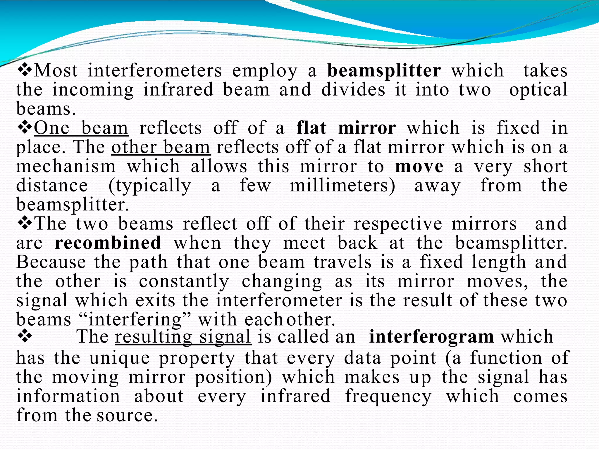 Most interferometers employ a beamsplitter which takes
the incoming infrared beam and divides it into two optical
beams.
One beam reflects off of a flat mirror which is fixed in
place. The other beam reflects off of a flat mirror which is on a
mechanism which allows this mirror to move a very short
distance (typically a few millimeters) away from the
beamsplitter.
The two beams reflect off of their respective mirrors and
are recombined when they meet back at the beamsplitter.
Because the path that one beam travels is a fixed length and
the other is constantly changing as its mirror moves, the
signal which exits the interferometer is the result of these two
beams “interfering” with eachother.
 The resulting signal is called an interferogram which
has the unique property that every data point (a function of
the moving mirror position) which makes up the signal has
information about every infrared frequency which comes
from the source.
 