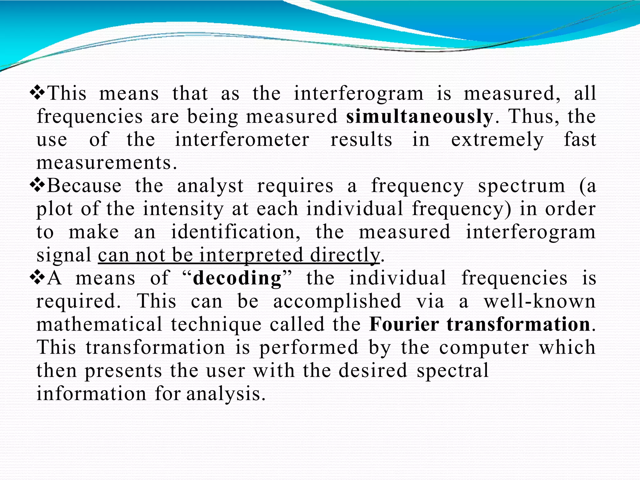 This means that as the interferogram is measured, all
frequencies are being measured simultaneously. Thus, the
use of the interferometer results in extremely fast
measurements.
Because the analyst requires a frequency spectrum (a
plot of the intensity at each individual frequency) in order
to make an identification, the measured interferogram
signal can not be interpreted directly.
A means of “decoding” the individual frequencies is
required. This can be accomplished via a well-known
mathematical technique called the Fourier transformation.
This transformation is performed by the computer which
then presents the user with the desired spectral
information for analysis.
 