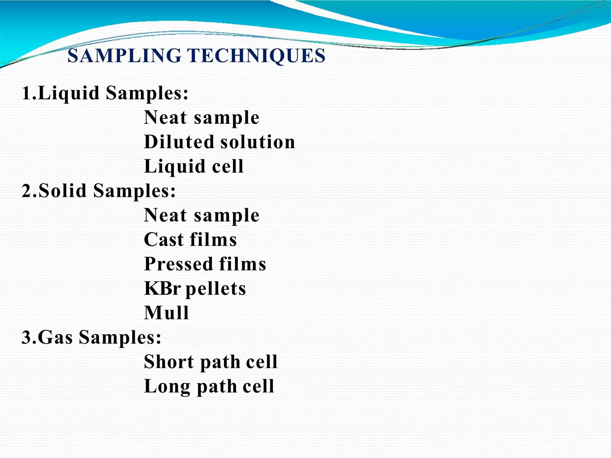 SAMPLING TECHNIQUES
1.Liquid Samples:
Neat sample
Diluted solution
Liquid cell
2.Solid Samples:
Neat sample
Cast films
Pressed films
KBr pellets
Mull
3.Gas Samples:
Short path cell
Long path cell
 
