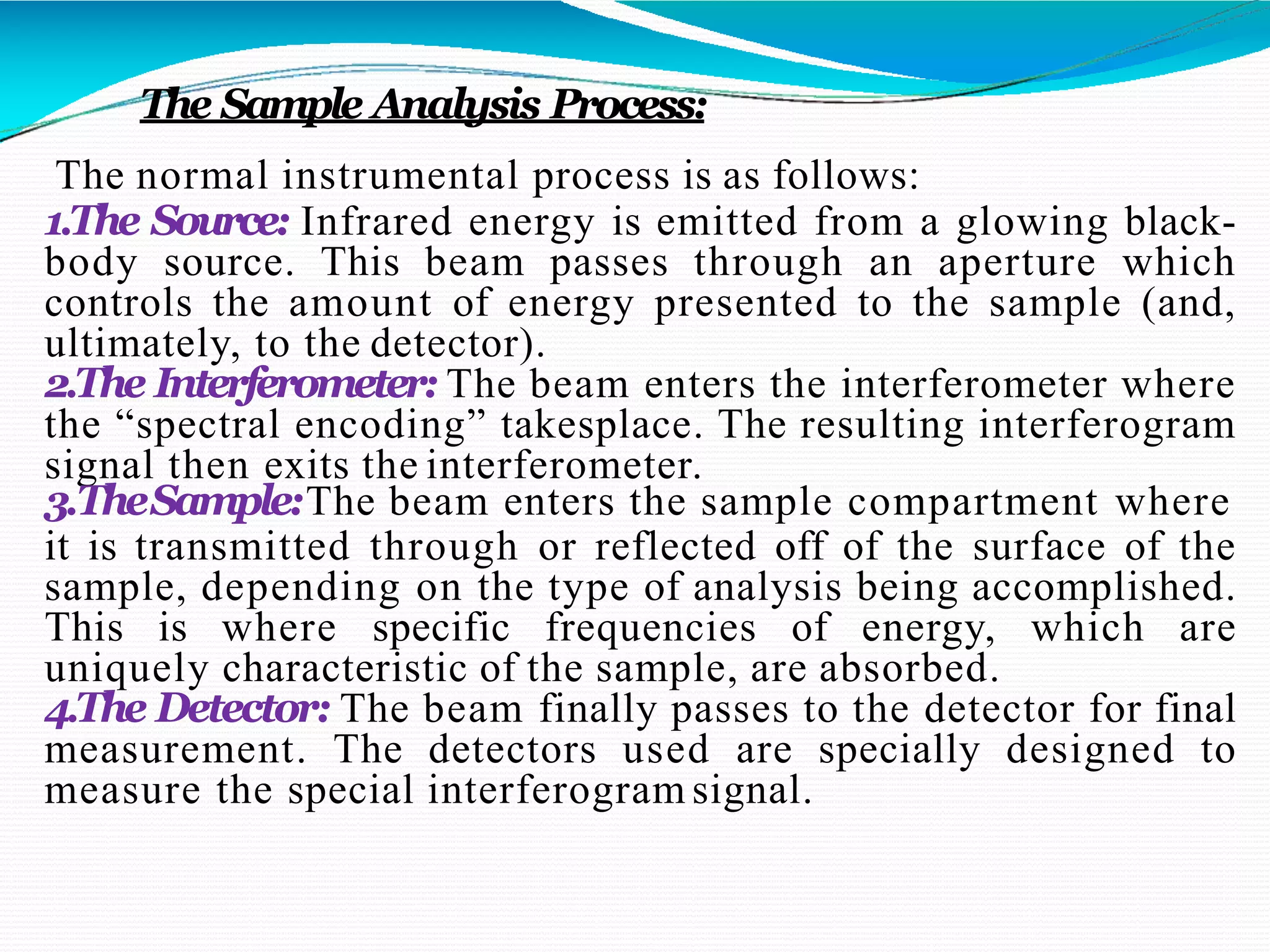 The Sample Analysis Process:
The normal instrumental process is as follows:
1.The Source: Infrared energy is emitted from a glowing black-
body source. This beam passes through an aperture which
controls the amount of energy presented to the sample (and,
ultimately, to the detector).
2.The Interferometer: The beam enters the interferometer where
the “spectral encoding” takesplace. The resulting interferogram
signal then exits the interferometer.
3.TheSample:The beam enters the sample compartment where
it is transmitted through or reflected off of the surface of the
sample, depending on the type of analysis being accomplished.
This is where specific frequencies of energy, which are
uniquely characteristic of the sample, are absorbed.
4.The Detector: The beam finally passes to the detector for final
measurement. The detectors used are specially designed to
measure the special interferogram signal.
 
