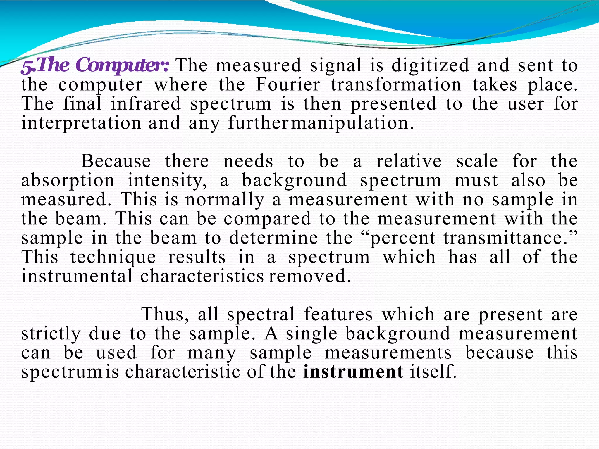 5.The Computer: The measured signal is digitized and sent to
the computer where the Fourier transformation takes place.
The final infrared spectrum is then presented to the user for
interpretation and any furthermanipulation.
Because there needs to be a relative scale for the
absorption intensity, a background spectrum must also be
measured. This is normally a measurement with no sample in
the beam. This can be compared to the measurement with the
sample in the beam to determine the “percent transmittance.”
This technique results in a spectrum which has all of the
instrumental characteristics removed.
Thus, all spectral features which are present are
strictly due to the sample. A single background measurement
can be used for many sample measurements because this
spectrumis characteristic of the instrument itself.
 