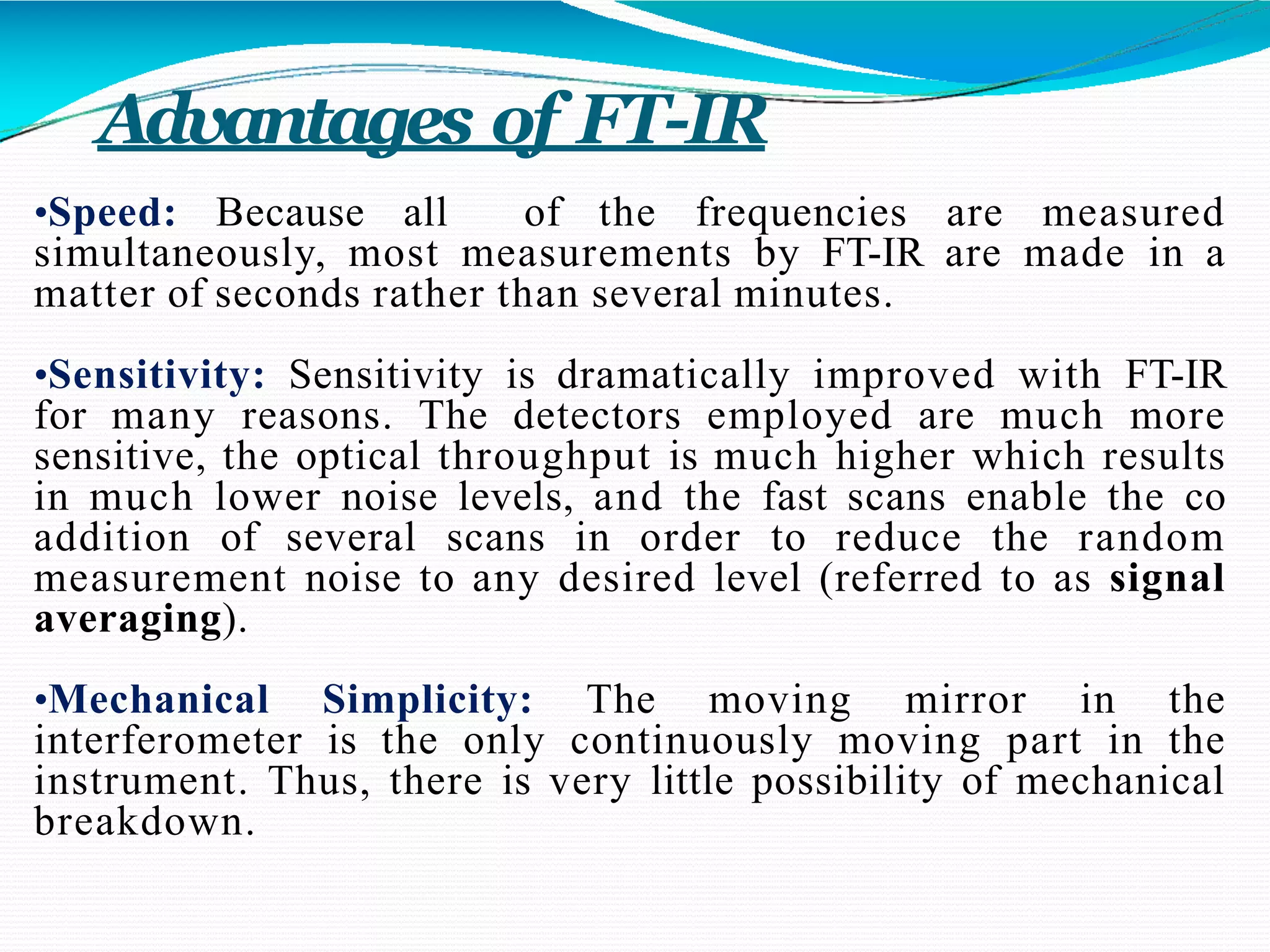 Advantages of FT-IR
•Speed: Because all of the frequencies are measured
simultaneously, most measurements by FT-IR are made in a
matter of seconds rather than several minutes.
•Sensitivity: Sensitivity is dramatically improved with FT-IR
for many reasons. The detectors employed are much more
sensitive, the optical throughput is much higher which results
in much lower noise levels, and the fast scans enable the co
addition of several scans in order to reduce the random
measurement noise to any desired level (referred to as signal
averaging).
•Mechanical Simplicity: The moving mirror in the
interferometer is the only continuously moving part in the
instrument. Thus, there is very little possibility of mechanical
breakdown.
 